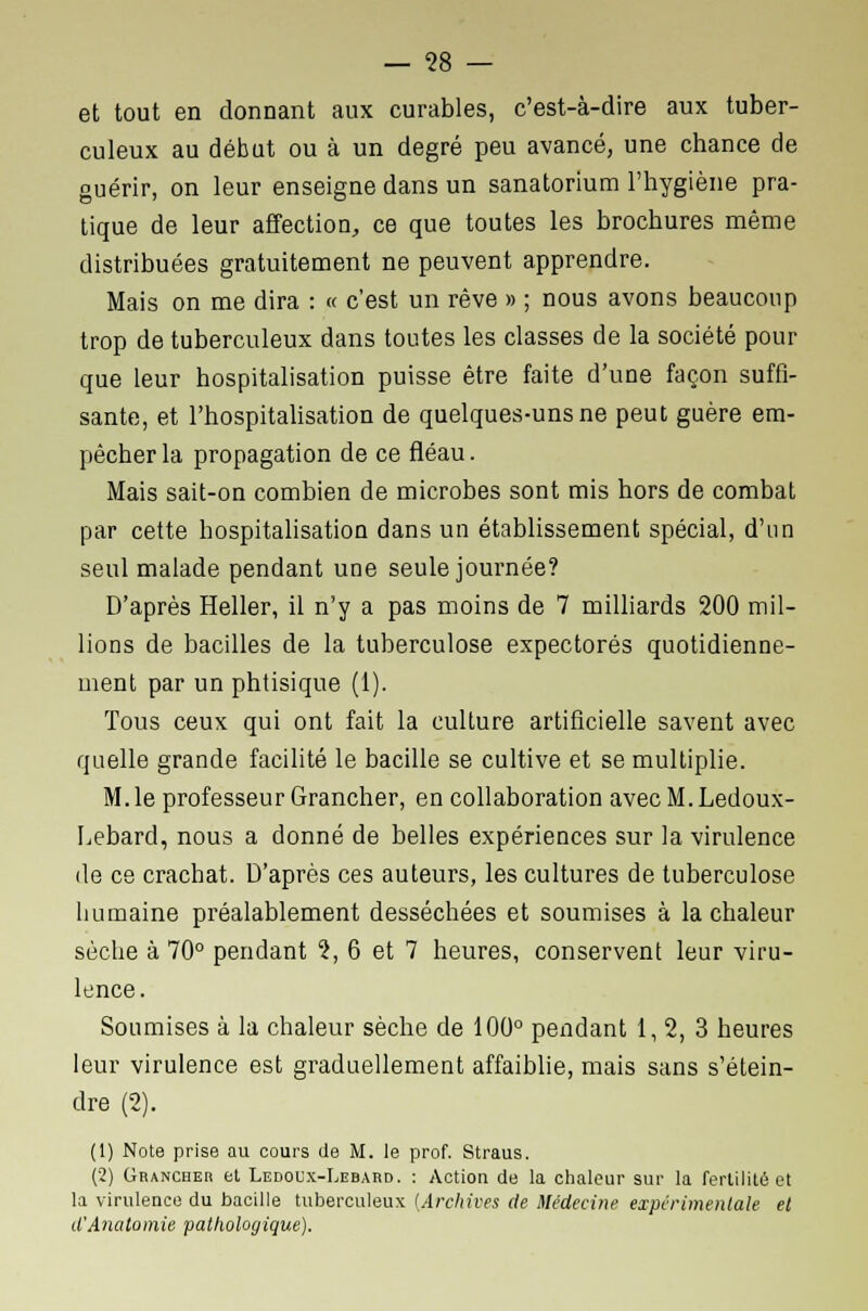 et tout en donnant aux curables, c'est-à-dire aux tuber- culeux au début ou à un degré peu avancé, une chance de guérir, on leur enseigne dans un sanatorium l'hygiène pra- tique de leur affection, ce que toutes les brochures même distribuées gratuitement ne peuvent apprendre. Mais on me dira : « c'est un rêve » ; nous avons beaucoup trop de tuberculeux dans toutes les classes de la société pour que leur hospitalisation puisse être faite d'une façon suffi- sante, et l'hospitalisation de quelques-uns ne peut guère em- pêcher la propagation de ce fléau. Mais sait-on combien de microbes sont mis hors de combat par cette hospitalisation dans un établissement spécial, d'un seul malade pendant une seule journée? D'après Heller, il n'y a pas moins de 7 milliards 200 mil- lions de bacilles de la tuberculose expectorés quotidienne- ment par un phtisique (1). Tous ceux qui ont fait la culture artificielle savent avec quelle grande facilité le bacille se cultive et se multiplie. M. le professeur Grancher, en collaboration avec M. Ledoux- Lebard, nous a donné de belles expériences sur la virulence de ce crachat. D'après ces auteurs, les cultures de tuberculose humaine préalablement desséchées et soumises à la chaleur sèche à 70° pendant 1, 6 et 7 heures, conservent leur viru- lence. Soumises à la chaleur sèche de 100° pendant 1, 2, 3 heures leur virulence est graduellement affaiblie, mais sans s'étein- dre (2). (1) Note prise au cours de M. le prof. Straus. (2) Grancher et Ledoux-Lebard. : Action de la chaleur sur la fertilité et la virulence du bacille tuberculeux {Archives de Médecine expérimentale et d'Anatomie pathologique).
