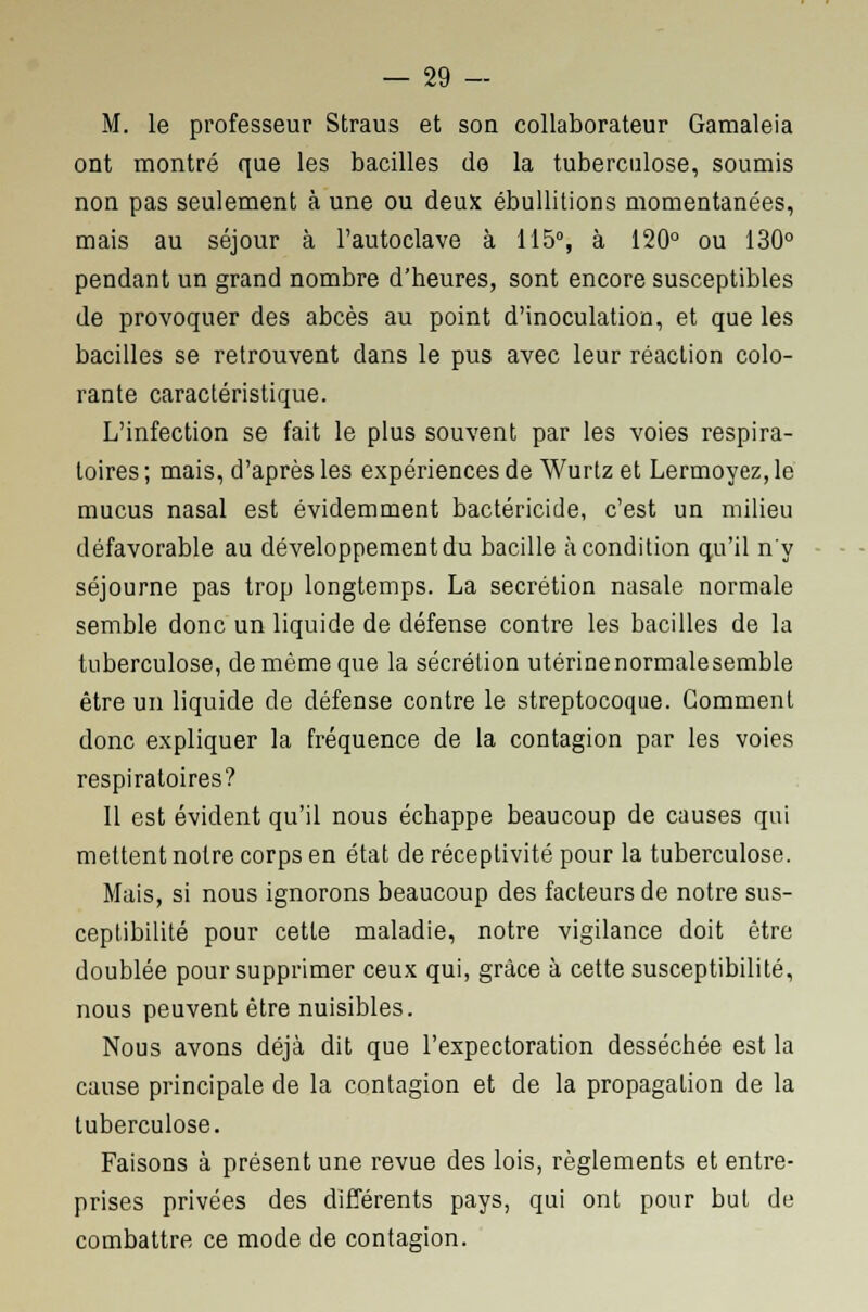 M. le professeur Straus et son collaborateur Gamaleia ont montré que les bacilles de la tuberculose, soumis non pas seulement à une ou deux ébullitions momentanées, mais au séjour à l'autoclave à 115°, à 120° ou 130° pendant un grand nombre d'heures, sont encore susceptibles de provoquer des abcès au point d'inoculation, et que les bacilles se retrouvent dans le pus avec leur réaction colo- rante caractéristique. L'infection se fait le plus souvent par les voies respira- toires; mais, d'après les expériences de Wurtz et Lermoyez,le mucus nasal est évidemment bactéricide, c'est un milieu défavorable au développement du bacille à condition qu'il n'y séjourne pas trop longtemps. La sécrétion nasale normale semble donc un liquide de défense contre les bacilles de la tuberculose, de même que la sécrétion utérinenormalesemble être un liquide de défense contre le streptocoque. Gomment donc expliquer la fréquence de la contagion par les voies respiratoires? Il est évident qu'il nous échappe beaucoup de causes qui mettent notre corps en état de réceptivité pour la tuberculose. Mais, si nous ignorons beaucoup des facteurs de notre sus- ceptibilité pour cette maladie, notre vigilance doit être doublée pour supprimer ceux qui, grâce à cette susceptibilité, nous peuvent être nuisibles. Nous avons déjà dit que l'expectoration desséchée est la cause principale de la contagion et de la propagation de la tuberculose. Faisons à présent une revue des lois, règlements et entre- prises privées des différents pays, qui ont pour but de combattre ce mode de contagion.
