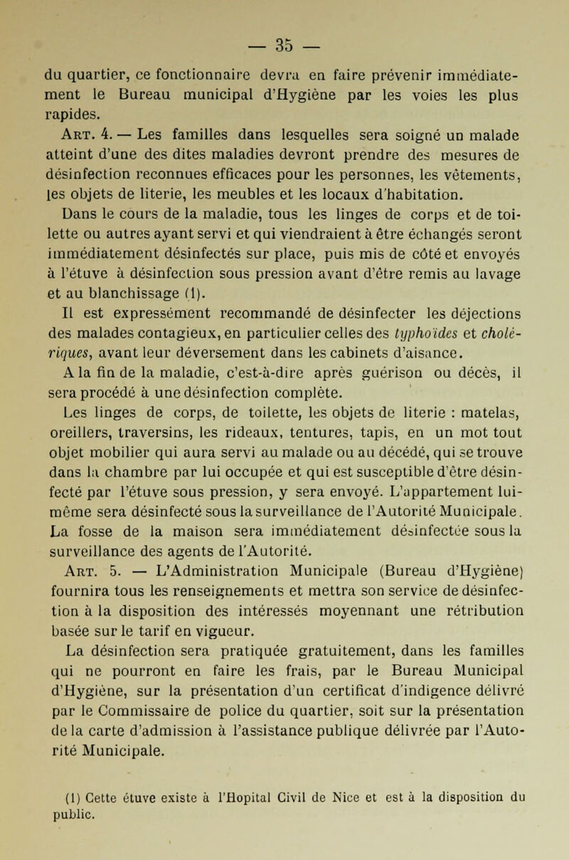 du quartier, ce fonctionnaire devra en faire prévenir immédiate- ment le Bureau municipal d'Hygiène par les voies les plus rapides. Art. 4. — Les familles dans lesquelles sera soigné un malade atteint d'une des dites maladies devront prendre des mesures de désinfection reconnues efficaces pour les personnes, les vêtements, les objets de literie, les meubles et les locaux d'habitation. Dans le cours de la maladie, tous les linges de corps et de toi- lette ou autres ayant servi et qui viendraient à être échangés seront immédiatement désinfectés sur place, puis mis de côté et envoyés à l'étuve à désinfection sous pression avant d'être remis au lavage et au blanchissage (1). Il est expressément recommandé de désinfecter les déjections des malades contagieux, en particulier celles des typhoïdes et cholé- riques, avant leur déversement dans les cabinets d'aisance. A la fin de la maladie, c'est-à-dire après guérison ou décès, il sera procédé à une désinfection complète. Les linges de corps, de toilette, les objets de literie : matelas, oreillers, traversins, les rideaux, tentures, tapis, en un mot tout objet mobilier qui aura servi au malade ou au décédé, qui se trouve dans la chambre par lui occupée et qui est susceptible d'être désin- fecté par l'étuve sous pression, y sera envoyé. L'appartement lui- même sera désinfecté sous la surveillance de l'Autorité Municipale. La fosse de la maison sera immédiatement désinfectée sous la surveillance des agents de l'Autorité. Art. 5. — L'Administration Municipale (Bureau d'Hygiène) fournira tous les renseignements et mettra son service de désinfec- tion à la disposition des intéressés moyennant une rétribution basée sur le tarif en vigueur. La désinfection sera pratiquée gratuitement, dans les familles qui ne pourront en faire les frais, par le Bureau Municipal d'Hygiène, sur la présentation d'un certificat d'indigence délivré par le Commissaire de police du quartier, soit sur la présentation de la carte d'admission à l'assistance publique délivrée par l'Auto- rité Municipale. (1) Cette étuve existe à l'Hôpital Civil de Nice et est à la disposition du public.