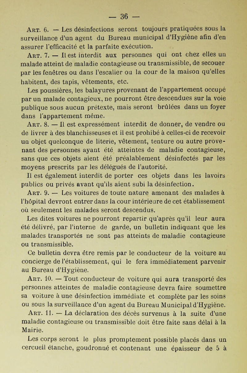 Art. 6. — Les désinfections seront toujours pratiquées sous la surveillance d'un agent du Bureau municipal d'Hygiène afin d'en assurer l'efficacité et la parfaite exécution. Art. 7. — Il est interdit aux personnes qui ont chez elles un malade atteint de maladie contagieuse ou transmissible, de secouer par les fenêtres ou dans l'escalier ou la cour de la maison qu'elles habitent, des tapis, vêtements, etc. Les poussières, les balayures provenant de l'appartement occupé par un malade contagieux, ne pourront être descendues sur la voie publique sous aucun prétexte, mais seront brûlées dans un foyer dans l'appartement même. Art. 8. — Il est expressément interdit de donner, de vendre ou de livrer à des blanchisseuses et il est prohibé à celles-ci de recevoir un objet quelconque de literie, vêtement, tenture ou autre prove- nant des personnes ayant été atteintes de maladie contagieuse, sans que ces objets aient été préalablement désinfectés par les moyens prescrits par les délégués de l'autorité. Il est également interdit de porter ces objets dans les lavoirs publics ou privés avant qu'ils aient subi la désinfection. Art. 9. — Les voitures de toute nature amenant des malades à l'hôpital devront entrer dans la cour intérieure de cet établissement où seulement les malades seront descendus. Les dites voitures ne pourront repartir qu'après qu'il leur aura été délivré, par l'interne de garde, un bulletin indiquant que les malades transportés ne sont pas atteints de maladie contagieuse ou transmissible. Ce bulletin devra être remis par le conducteur de la voiture au concierge de l'établissement, qui le fera immédiatement parvenir au Bureau d'Hygiène. Art. 10. — Tout conducteur de voiture qui aura transporté des personnes atteintes de maladie contagieuse devra faire soumettre sa voiture aune désinfection immédiate et complète par les soins ou sous la surveillance d'un agent du Bureau Municipal d'Hygiène. Art. 11. — La déclaration des décès survenus à la suite d'une maladie contagieuse ou transmissible doit être faite sans délai à la Mairie. Les corps seront le plus promptement possible placés dans un cercueil étanche, goudronné et contenant une épaisseur de 5 à