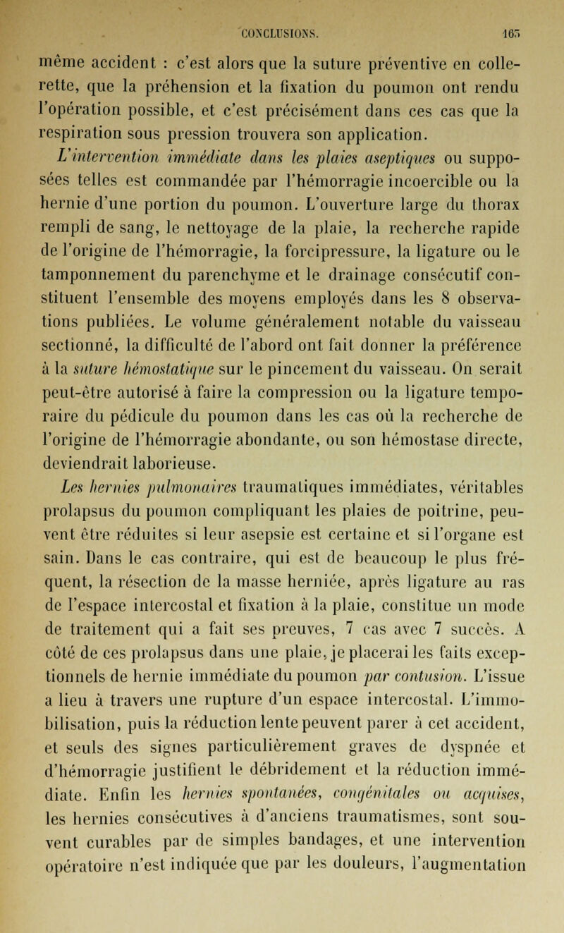 même accident : c'est alors que la suture préventive en colle- rette, que la préhension et la fixation du poumon ont rendu l'opération possible, et c'est précisément dans ces cas que la respiration sous pression trouvera son application. L'intervention immédiate dans les plaies aseptiques ou suppo- sées telles est commandée par l'hémorragie incoercible ou la hernie d'une portion du poumon. L'ouverture large du thorax rempli de sang, le nettoyage de la plaie, la recherche rapide de l'origine de l'hémorragie, la forcipressure, la ligature ou le tamponnement du parenchyme et le drainage consécutif con- stituent l'ensemble des moyens employés dans les 8 observa- tions publiées. Le volume généralement notable du vaisseau sectionné, la difficulté de l'abord ont fait donner la préférence à la suture hémostatique sur le pincement du vaisseau. On serait peut-être autorisé à faire la compression ou la ligature tempo- raire du pédicule du poumon dans les cas où la recherche de l'origine de l'hémorragie abondante, ou son hémostase directe, deviendrait laborieuse. Les hernies pulmonaires traumaliques immédiates, véritables prolapsus du poumon compliquant les plaies de poitrine, peu- vent être réduites si leur asepsie est certaine et si l'organe est sain. Dans le cas contraire, qui est de beaucoup le plus fré- quent, la résection de la masse herniée, après ligature au ras de l'espace intercostal et fixation à la plaie, constitue un mode de traitement qui a fait ses preuves, 7 cas avec 7 succès. A côté de ces prolapsus dans une plaie, je placerai les faits excep- tionnels de hernie immédiate du poumon par contusion. L'issue a lieu à travers une rupture d'un espace intercostal. L'immo- bilisation, puis la réduction lente peuvent parer à cet accident, et seuls des signes particulièrement graves de dyspnée et d'hémorragie justifient le débridement et la réduction immé- diate. Enfin les hernies spontanées, congénitales ou acquises, les hernies consécutives à d'anciens traumatismes, sont sou- vent curables par de simples bandages, et une intervention opératoire n'est indiquée que par les douleurs, l'augmentation