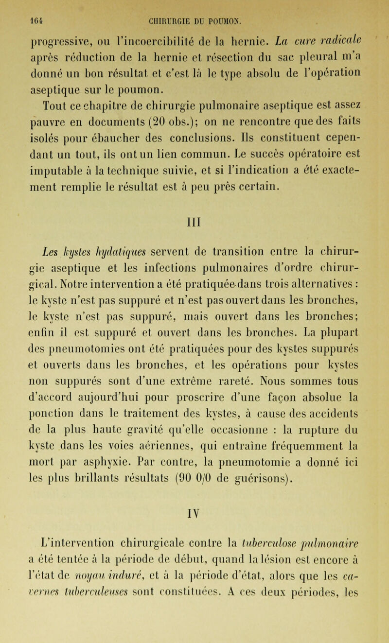 progressive, ou l'incoercibilité de la hernie. La cure radicale après réduction de la hernie et résection du sac pleural m'a donné un bon résultat et c'est là le type absolu de l'opération aseptique sur le poumon. Tout ce chapitre de chirurgie pulmonaire aseptique est assez pauvre en documents (20 obs.); on ne rencontre que des faits isolés pour ébaucher des conclusions. Ils constituent cepen- dant un tout, ils ont un lien commun. Le succès opératoire est imputable à la technique suivie, et si l'indication a été exacte- ment remplie le résultat est à peu près certain. III Les kystes hydatiques servent de transition entre la chirur- gie aseptique et les infections pulmonaires d'ordre chirur- gical. Notre intervention a été pratiquée-dans trois alternatives : le kyste n'est pas suppuré et n'est pas ouvert dans les bronches, le kyste n'est pas suppuré, mais ouvert dans les bronches; enfin il est suppuré et ouvert dans les bronches. La plupart des pneumotomies ont été pratiquées pour des kystes suppures et ouverts dans les bronches, et les opérations pour kystes non suppures sont d'une extrême rareté. Nous sommes tous d'accord aujourd'hui pour proscrire d'une façon absolue la ponction dans le traitement des kystes, à cause des accidents de la plus haute gravité qu'elle occasionne : la rupture du kyste dans les voies aériennes, qui entraine fréquemment la mort par asphyxie. Par contre, la pneumotomie a donné ici les plus brillants résultats (90 0/0 de guérisons). IV L'intervention chirurgicale contre la tuberculose pulmonaire a été tentée à la période de début, quand la lésion est encore à l'état de noyau induré, et à la période d'état, alors que les ca- vernes lidierculeuses sont constituées. A ces deux périodes, les