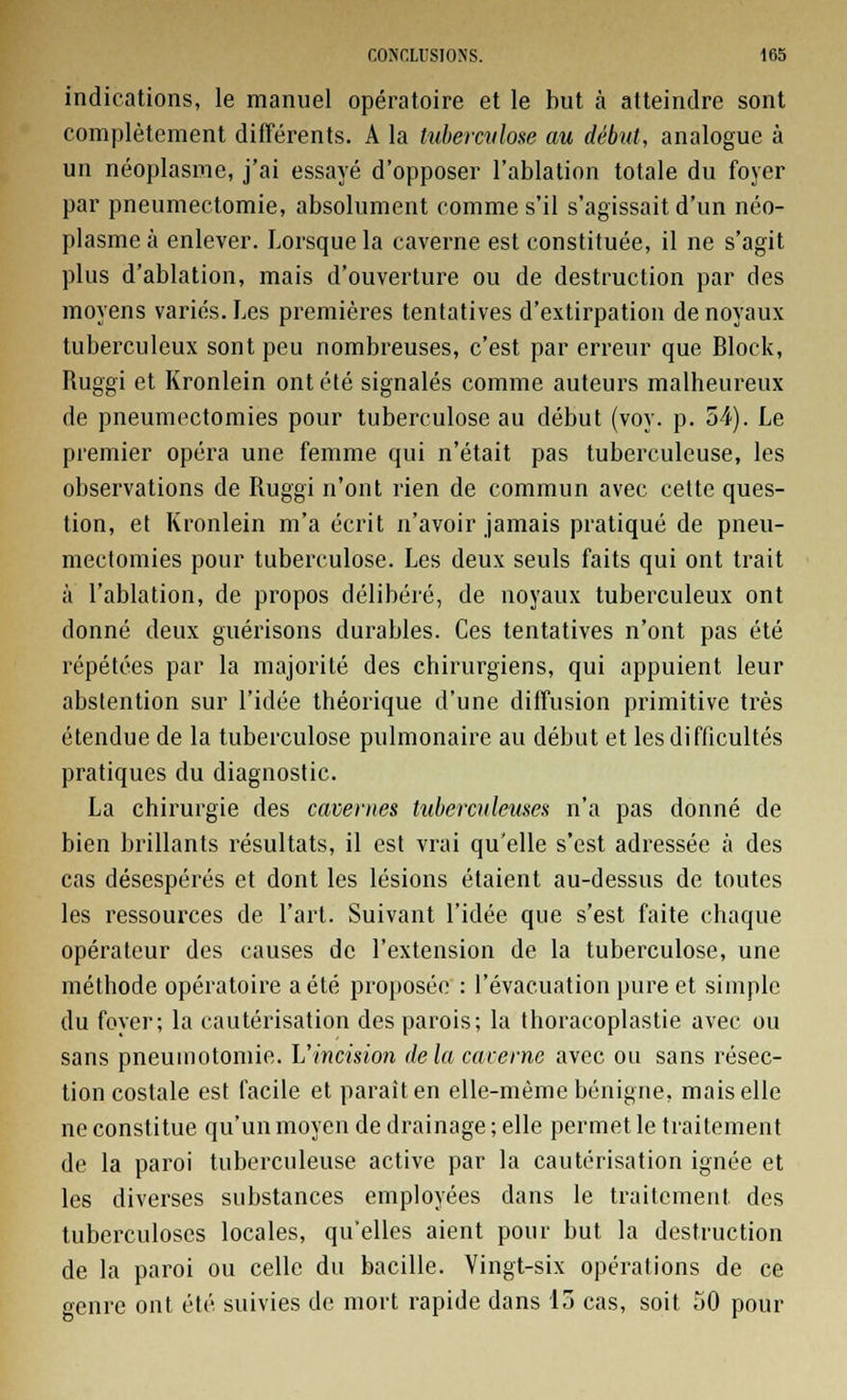 indications, le manuel opératoire et le but à atteindre sont complètement différents. A la hiberculose au début, analogue à un néoplasme, j'ai essayé d'opposer l'ablation totale du foyer par pneumectomie, absolument comme s'il s'agissait d'un néo- plasme à enlever. Lorsque la caverne est constituée, il ne s'agit plus d'ablation, mais d'ouverture ou de destruction par des moyens variés. Les premières tentatives d'extirpation de noyaux tuberculeux sont peu nombreuses, c'est par erreur que Block, Ruggi et Kronlein ont été signalés comme auteurs malheureux de pneumectomies pour tuberculose au début (voy. p. 54). Le premier opéra une femme qui n'était pas tuberculeuse, les observations de Ruggi n'ont rien de commun avec cette ques- tion, et Kronlein m'a écrit n'avoir jamais pratiqué de pneu- mectomies pour tuberculose. Les deux seuls faits qui ont trait à l'ablation, de propos délibéré, de noyaux tuberculeux ont donné deux guérisons durables. Ces tentatives n'ont pas été répétées par la majorité des chirurgiens, qui appuient leur abstention sur l'idée théorique d'une diffusion primitive très étendue de la tuberculose pulmonaire au début et les difficultés pratiques du diagnostic. La chirurgie des cavernes tuberculeuses n'a pas donné de bien brillants résultats, il est vrai qu'elle s'est adressée à des cas désespérés et dont les lésions étaient au-dessus de toutes les ressources de l'art. Suivant l'idée que s'est faite chaque opérateur des causes de l'extension de la tuberculose, une méthode opératoire a été proposée : l'évacuation pure et simple du foyer; la cautérisation des parois; la thoracoplastie avec ou sans pneumotomie. L'incision delà caverne avec ou sans résec- tion costale est facile et paraît en elle-même bénigne, mais elle ne constitue qu'un moyen de drainage ; elle permet le traitement de la paroi tuberculeuse active par la cautérisation ignée et les diverses substances employées dans le traitement des tuberculoses locales, qu'elles aient pour but la destruction de la paroi ou celle du bacille. Vingt-six opérations de ce genre ont été suivies de mort rapide dans 15 cas, soit 50 pour