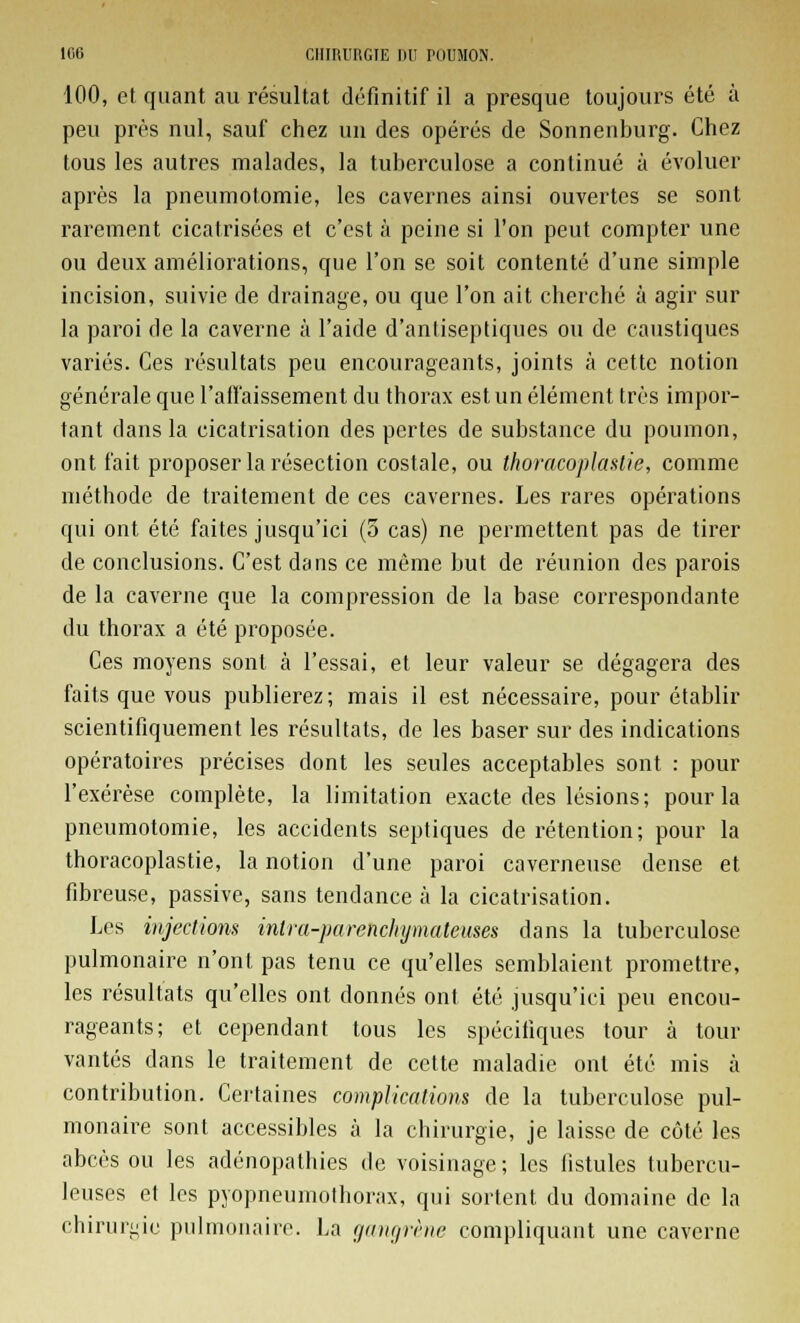 100, et quant au résultat définitif il a presque toujours été à peu près nul, sauf chez un des opérés de Sonnenburg. Chez tous les autres malades, la tuberculose a continué à évoluer après la pneumotomie, les cavernes ainsi ouvertes se sont rarement cicatrisées et c'est à peine si l'on peut compter une ou deux améliorations, que l'on se soit contenté d'une simple incision, suivie de drainage, ou que l'on ait cherché à agir sur la paroi de la caverne à l'aide d'antiseptiques ou de caustiques variés. Ces résultats peu encourageants, joints à cette notion générale que l'affaissement du thorax est un élément très impor- tant clans la cicatrisation des pertes de substance du poumon, ont fait proposer la résection costale, ou thoracoplastie, comme méthode de traitement de ces cavernes. Les rares opérations qui ont été faites jusqu'ici (5 cas) ne permettent pas de tirer de conclusions. C'est dans ce même but de réunion des parois de la caverne que la compression de la base correspondante du thorax a été proposée. Ces moyens sont à l'essai, et leur valeur se dégagera des faits que vous publierez; mais il est nécessaire, pour établir scientifiquement les résultats, de les baser sur des indications opératoires précises dont les seules acceptables sont : pour l'exérèse complète, la limitation exacte des lésions; pour la pneumotomie, les accidents septiques de rétention; pour la thoracoplastie, la notion d'une paroi caverneuse dense et fibreuse, passive, sans tendance à la cicatrisation. Les injection* intra-parehchymateuses dans la tuberculose pulmonaire n'ont pas tenu ce qu'elles semblaient promettre, les résultats qu'elles ont donnés ont été jusqu'ici peu encou- rageants; et cependant tous les spécifiques tour à tour vantés dans le traitement de cette maladie ont été mis à contribution. Certaines complications de la tuberculose pul- monaire sont accessibles à la chirurgie, je laisse de côté les abcès ou les adénopathies de voisinage; les fistules tubercu- leuses et les pyopneumothorax, qui sortent du domaine de la chirurgie pulmonaire. La gangrène compliquant une caverne