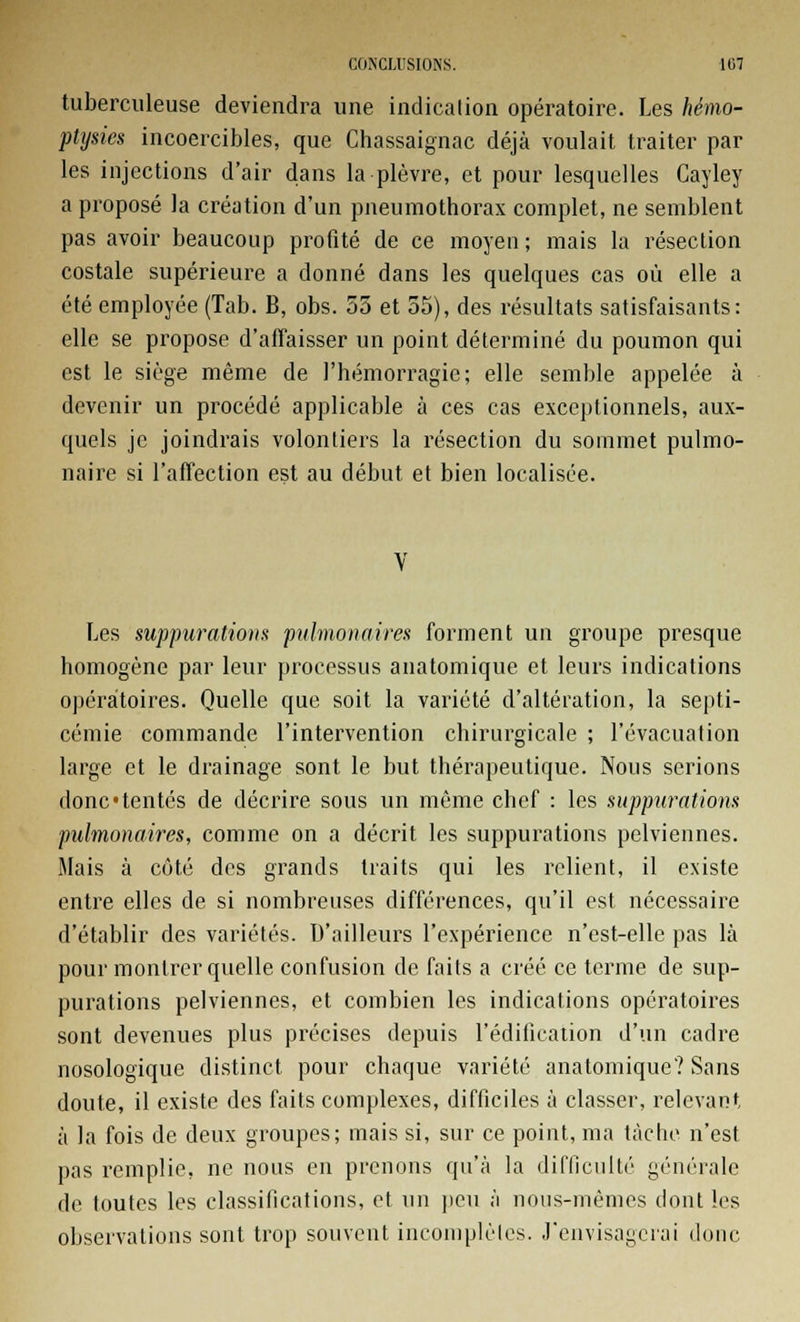 tuberculeuse deviendra une indication opératoire. Les hémo- ptysies incoercibles, que Chassaignac déjà voulait traiter par les injections d'air dans la plèvre, et pour lesquelles Cayley a proposé la création d'un pneumothorax complet, ne semblent pas avoir beaucoup profité de ce moyen; mais la résection costale supérieure a donné dans les quelques cas où elle a été employée (Tab. B, obs. 55 et 55), des résultats satisfaisants: elle se propose d'affaisser un point déterminé du poumon qui est le siège même de l'hémorragie; elle semble appelée à devenir un procédé applicable à ces cas exceptionnels, aux- quels je joindrais volontiers la résection du sommet pulmo- naire si l'affection est au début et bien localisée. Les suppurations pulmonaires forment un groupe presque homogène par leur processus anatomique et leurs indications opératoires. Quelle que soit la variété d'altération, la septi- cémie commande l'intervention chirurgicale ; l'évacuation large et le drainage sont le but thérapeutique. Nous serions donc «tentés de décrire sous un même chef : les suppurations pulmonaires, comme on a décrit les suppurations pelviennes. Mais à côté des grands traits qui les relient, il existe entre elles de si nombreuses différences, qu'il est nécessaire d'établir des variétés. D'ailleurs l'expérience n'est-elle pas là pour montrer quelle confusion de faits a créé ce terme de sup- purations pelviennes, et combien les indications opératoires sont devenues plus précises depuis l'édification d'un cadre nosologique distinct pour chaque variété anatomique? Sans doute, il existe des faits complexes, difficiles à classer, relevant à la fois de deux groupes; mais si, sur ce point, ma tâche n'est pas remplie, ne nous en prenons qu'à la difficulté générale de toutes les classifications, et un peu à nous-mêmes dont les observations sont trop souvent incomplètes. J'envisagerai donc