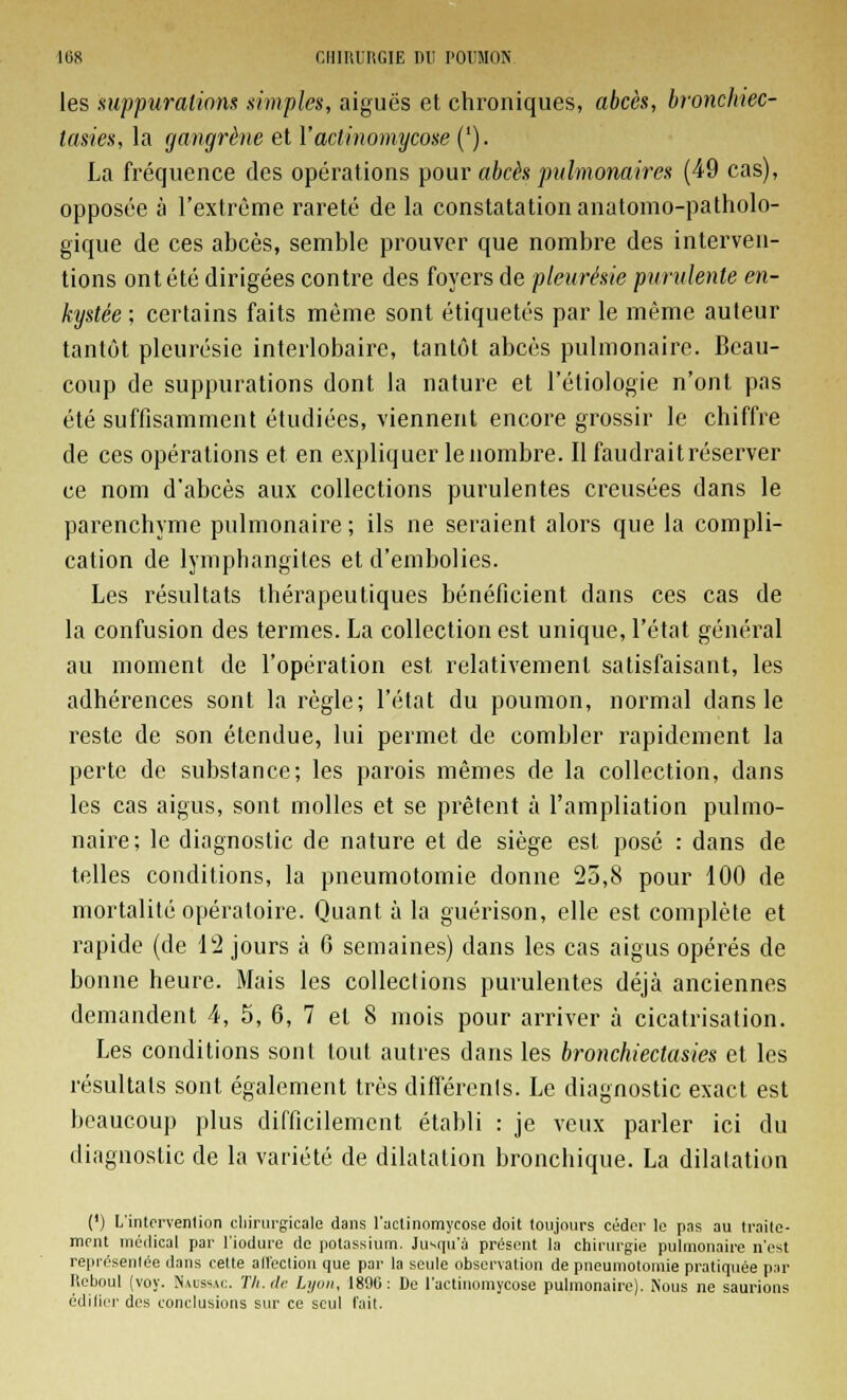 les suppurations simples, aiguës et chroniques, abcès, bronchiec- lasies, la gangrène et Vaclinomycose ('). La fréquence des opérations pour abcès pulmonaires (49 cas), opposée à l'extrême rareté de la constatation anatomo-patholo- gique de ces abcès, semble prouver que nombre des interven- tions ont été dirigées contre des foyers de pleurésie purulente en- kystée ; certains faits même sont étiquetés par le même auteur tantôt pleurésie interlobaire, tantôt abcès pulmonaire. Beau- coup de suppurations dont la nature et l'étiologie n'ont pas été suffisamment étudiées, viennent encore grossir le chiffre de ces opérations et en expliquer le nombre. Il faudrait réserver ce nom d'abcès aux collections purulentes creusées dans le parenchyme pulmonaire ; ils ne seraient alors que la compli- cation de lymphangites et d'embolies. Les résultats thérapeutiques bénéficient dans ces cas de la confusion des termes. La collection est unique, l'état général au moment de l'opération est relativement satisfaisant, les adhérences sont la règle; l'état du poumon, normal dans le reste de son étendue, lui permet de combler rapidement la perte de substance; les parois mêmes de la collection, dans les cas aigus, sont molles et se prêtent à l'ampliation pulmo- naire; le diagnostic de nature et de siège est posé : dans de telles conditions, la pneumotomie donne 25,8 pour 100 de mortalité opératoire. Quant à la guérison, elle est complète et rapide (de 12 jours à 6 semaines) dans les cas aigus opérés de bonne heure. Mais les collections purulentes déjà anciennes demandent 4, 5, 6, 7 et 8 mois pour arriver à cicatrisation. Les conditions sont tout autres dans les bronchiectasies et les résultats sont également très différents. Le diagnostic exact est beaucoup plus difficilement établi : je veux parler ici du diagnostic de la variété de dilatation bronchique. La dilatation (') L'intervention chirurgicale dans l'aclinomycose doit toujours céder le pas au traite- ment médical par l'iodure de potassium. Jusqu'à présent la chirurgie pulmonaire n'est représentée dans cette affection que par la seule observation de pneumotomie pratiquée par Reboul (voy. Naussac. Th.de Lyon, 1890: De l'actiuomycose pulmonaire). Nous ne saurions édifier des conclusions sur ce seul fait.