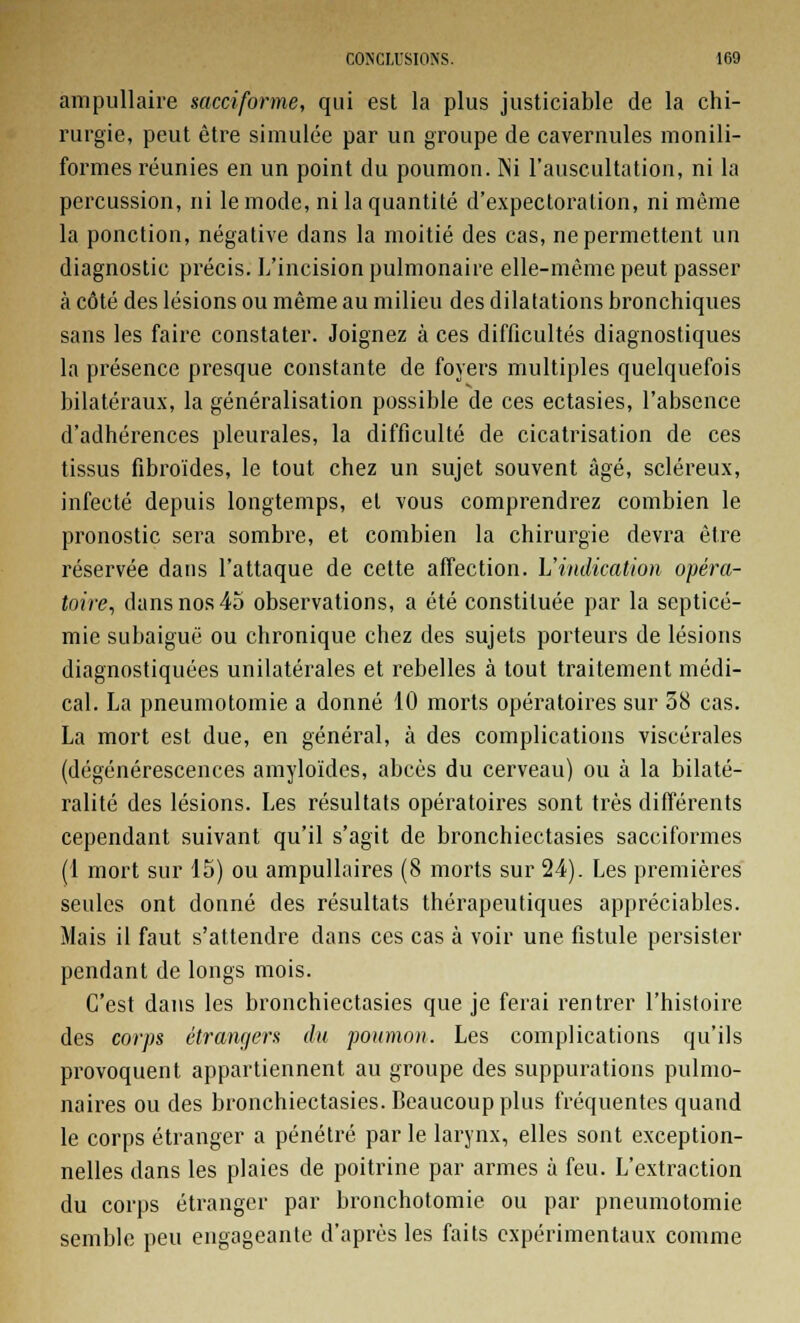 ampullaire sacciforme, qui est la plus justiciable de la chi- rurgie, peut être simulée par un groupe de cavernules monili- formes réunies en un point du poumon. INi l'auscultation, ni la percussion, ni le mode, ni la quantité d'expectoration, ni même la ponction, négative dans la moitié des cas, ne permettent un diagnostic précis. L'incision pulmonaire elle-même peut passer à côté des lésions ou même au milieu des dilatations bronchiques sans les faire constater. Joignez à ces difficultés diagnostiques la présence presque constante de foyers multiples quelquefois bilatéraux, la généralisation possible de ces ectasies, l'absence d'adhérences pleurales, la difficulté de cicatrisation de ces tissus fibroïdes, le tout chez un sujet souvent âgé, scléreux, infecté depuis longtemps, et vous comprendrez combien le pronostic sera sombre, et combien la chirurgie devra être réservée dans l'attaque de cette affection. L'indication opéra- toire, dans nos 45 observations, a été constituée par la septicé- mie subaiguë ou chronique chez des sujets porteurs de lésions diagnostiquées unilatérales et rebelles à tout traitement médi- cal. La pneumotomie a donné 10 morts opératoires sur 38 cas. La mort est due, en général, à des complications viscérales (dégénérescences amyloïdes, abcès du cerveau) ou à la bilaté- ralité des lésions. Les résultats opératoires sont très différents cependant suivant qu'il s'agit de bronchiectasies sacciformes (1 mort sur 15) ou ampullaires (8 morts sur 24). Les premières seules ont donné des résultats thérapeutiques appréciables. Mais il faut s'attendre dans ces cas à voir une fistule persister pendant de longs mois. C'est dans les bronchiectasies que je ferai rentrer l'histoire des corps étrangers du poumon. Les complications qu'ils provoquent appartiennent au groupe des suppurations pulmo- naires ou des bronchiectasies. Beaucoup plus fréquentes quand le corps étranger a pénétré par le larynx, elles sont exception- nelles dans les plaies de poitrine par armes à feu. L'extraction du corps étranger par bronchotomie ou par pneumotomie semble peu engageante d'après les faits expérimentaux comme