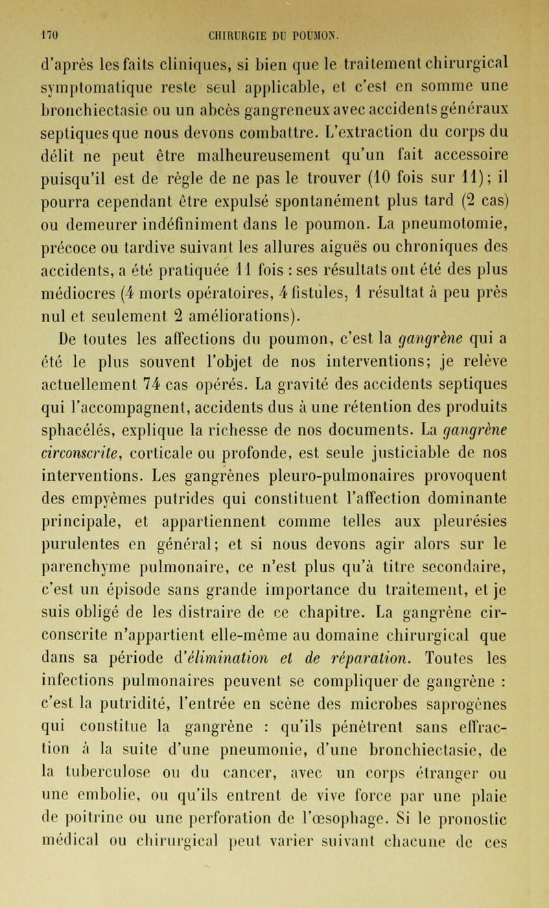 d'après les faits cliniques, si bien que le traitement chirurgical symptomatique reste seul applicable, et c'est en somme une bronchiectasie ou un abcès gangreneux avec accidents généraux septiquesque nous devons combattre. L'extraction du corps du délit ne peut être malheureusement qu'un fait accessoire puisqu'il est de règle de ne pas le trouver (10 fois sur H); il pourra cependant être expulsé spontanément plus tard (2 cas) ou demeurer indéfiniment dans le poumon. La pneumotomie, précoce ou tardive suivant les allures aiguës ou chroniques des accidents, a été pratiquée 11 fois : ses résultats ont été des plus médiocres (4 morts opératoires, 4 fistules, 1 résultat à peu près nul et seulement 2 améliorations). De toutes les affections du poumon, c'est la gangrène qui a été le plus souvent l'objet de nos interventions; je relève actuellement 74 cas opérés. La gravité des accidents septiques qui l'accompagnent, accidents dus à une rétention des produits sphacélés, explique la richesse de nos documents. La gangrène circonscrite, corticale ou profonde, est seule justiciable de nos interventions. Les gangrènes pleuro-pulmonaires provoquent des empyèmes putrides qui constituent l'affection dominante principale, et appartiennent comme telles aux pleurésies purulentes en général; et si nous devons agir alors sur le parenchyme pulmonaire, ce n'est plus qu'à titre secondaire, c'est un épisode sans grande importance du traitement, et je suis obligé de les distraire de ce chapitre. La gangrène cir- conscrite n'appartient elle-même au domaine chirurgical que dans sa période d'élimination et de réparation. Toutes les infections pulmonaires peuvent se compliquer de gangrène : c'est la putridité, l'entrée en scène des microbes saprogènes qui constitue la gangrène : qu'ils pénètrent sans effrac- tion à la suite d'une pneumonie, d'une bronchiectasie, de la tuberculose ou du cancer, avec un corps étranger ou une embolie, ou qu'ils entrent de vive force par une plaie de poitrine ou une perforation de l'œsophage. Si le pronostic médical ou chirurgical peut varier suivant chacune de ces