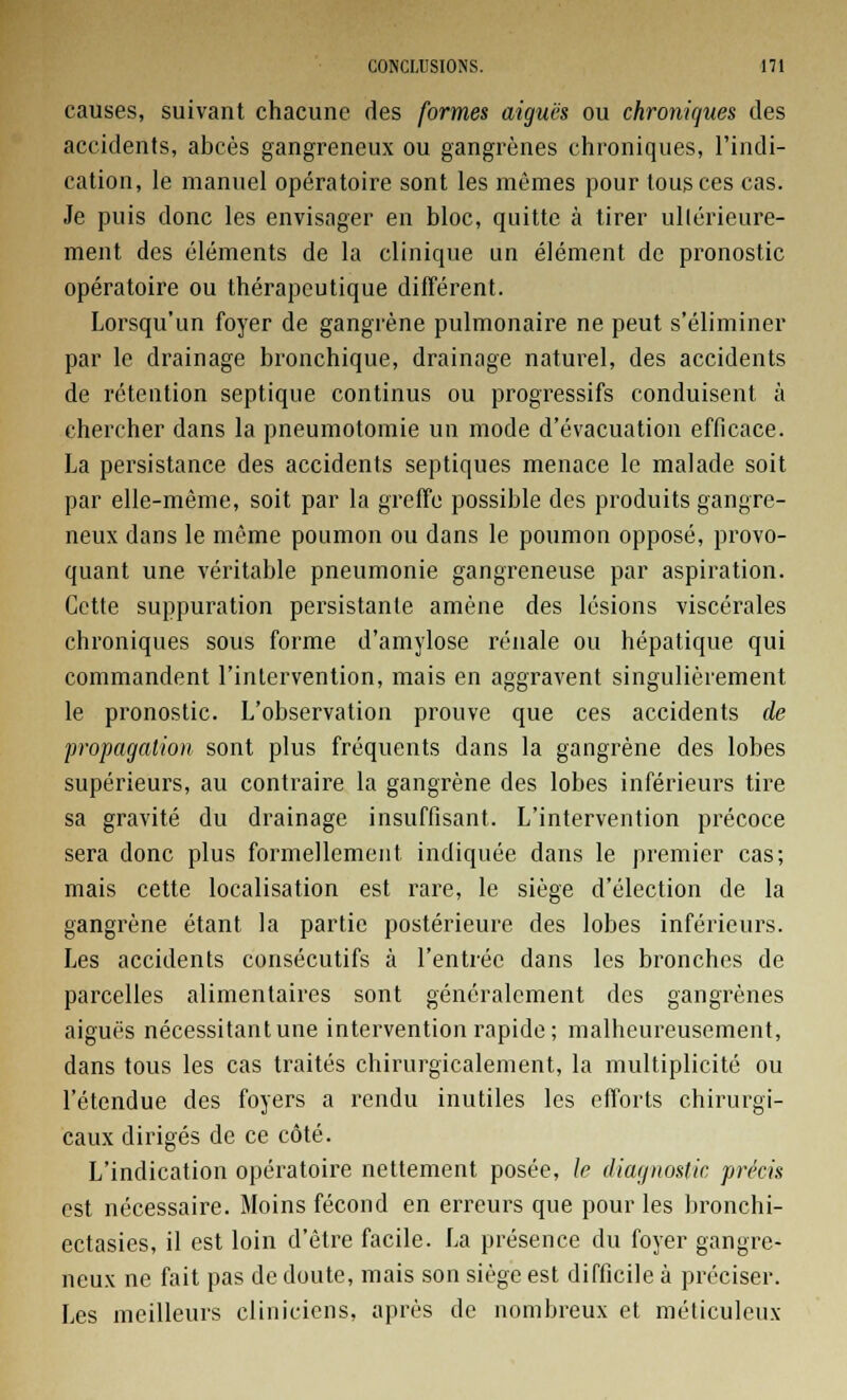 causes, suivant chacune des formes aiguës ou chroniques des accidents, abcès gangreneux ou gangrènes chroniques, l'indi- cation, le manuel opératoire sont les mêmes pour tous ces cas. Je puis donc les envisager en bloc, quitte à tirer ullérieure- ment des éléments de la clinique un élément de pronostic opératoire ou thérapeutique différent. Lorsqu'un foyer de gangrène pulmonaire ne peut s'éliminer par le drainage bronchique, drainage naturel, des accidents de rétention septique continus ou progressifs conduisent à chercher dans la pneumotomie un mode d'évacuation efficace. La persistance des accidents septiques menace le malade soit par elle-même, soit par la greffe possible des produits gangre- neux dans le même poumon ou dans le poumon opposé, provo- quant une véritable pneumonie gangreneuse par aspiration. Cette suppuration persistante amène des lésions viscérales chroniques sous forme d'amylose rénale ou hépatique qui commandent l'intervention, mais en aggravent singulièrement le pronostic. L'observation prouve que ces accidents de propagation sont plus fréquents dans la gangrène des lobes supérieurs, au contraire la gangrène des lobes inférieurs tire sa gravité du drainage insuffisant. L'intervention précoce sera donc plus formellement indiquée dans le premier cas; mais cette localisation est rare, le siège d'élection de la gangrène étant la partie postérieure des lobes inférieurs. Les accidents consécutifs à l'entrée dans les bronches de parcelles alimentaires sont généralement des gangrènes aiguës nécessitant une intervention rapide; malheureusement, dans tous les cas traités chirurgicalement, la multiplicité ou l'étendue des foyers a rendu inutiles les efforts chirurgi- caux dirigés de ce côté. L'indication opératoire nettement posée, le diagnostic précis est nécessaire. Moins fécond en erreurs que pour les bronchi- ectasies, il est loin d'être facile. La présence du foyer gangre- neux ne fait pas de doute, mais son siège est difficile à préciser. Les meilleurs cliniciens, après de nombreux et méticuleux