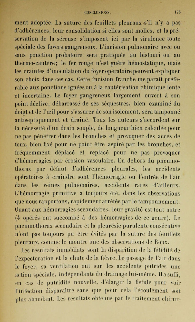 ment adoptée. La suture des feuillets pleuraux s'il n'y a pas d'adhérences, leur consolidation si elles sont molles, et la pré- servation de la séreuse s'imposent ici par la virulence toute spéciale des foyers gangreneux. L'incision pulmonaire avec ou sans ponction probatoire sera pratiquée au bistouri ou au thermo-cautère; le fer rouge n'est guère hémostatique, mais les craintes d'inoculation du foyer opératoire peuvent expliquer son choix dans ces cas. Cette incision franche me paraît préfé- rable aux ponctions ignées ou à la cautérisation chimique lente et incertaine. Le foyer gangreneux largement ouvert à son point déclive, débarrassé de ses séquestres, bien examiné du doigt et de l'œil pour s'assurer de son isolement, sera tamponné antiseptiquement et drainé. Tous les auteurs s'accordent sur la nécessité d'un drain souple, de longueur bien calculée pour ne pas pénétrer dans les bronches et provoquer des accès de toux, bien fixé pour ne point être aspiré par les bronches, et fréquemment déplacé et replacé pour ne pas provoquer d'hémorragies par érosion vasculaire. En dehors du pneumo- thorax par défaut d'adhérences pleurales, les accidents opératoires à craindre sont l'hémorragie ou l'entrée de l'air dans les veines pulmonaires, accidents rares d'ailleurs. L'hémorragie primitive a toujours été, dans les observations que nous rapportons, rapidement arrêtée par le tamponnement. Quant aux hémorragies secondaires, leur gravité est tout autre (4 opérés ont succombé à des hémorragies de ce genre). Le pneumothorax secondaire et la pleurésie purulente consécutive n'ont pas toujours pu être évités par la suture des feuillets pleuraux, comme le montre une des observations de Roux. Les résultats immédiats sont la disparition de la fétidité de l'expectoration et la chute de la fièvre. Le passage de l'air dans le foyer, sa ventilation ont sur les accidents putrides une action spéciale, indépendante du drainage lui-même. 11 a suffi, en cas de putridité nouvelle, d'élargir la fistule pour voir l'infection disparaître sans que pour cela l'écoulement soit plus abondant. Les résultats obtenus par le traitement chirur-