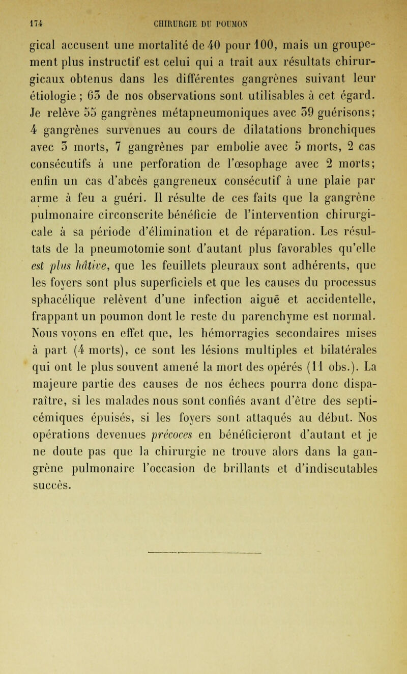 gical accusent une mortalité de 40 pour 100, mais un groupe- ment plus instructif est celui qui a trait aux résultats chirur- gicaux obtenus dans les différentes gangrènes suivant leur étiologie ; 65 de nos observations sont utilisables à cet égard. Je relève 55 gangrènes métapneumoniques avec 59 guérisons; 4 gangrènes survenues au cours de dilatations bronchiques avec 5 morts, 7 gangrènes par embolie avec 5 morts, 2 cas consécutifs à une perforation de l'œsophage avec 2 morts; enfin un cas d'abcès gangreneux consécutif à une plaie par arme à feu a guéri. Il résulte de ces faits que la gangrène pulmonaire circonscrite bénéficie de l'intervention chirurgi- cale à sa période d'élimination et de réparation. Les résul- tats de la pneumotomie sont d'autant plus favorables qu'elle est plus hâtive, que les feuillets pleuraux sont adhérents, que les foyers sont plus superficiels et que les causes du processus sphacélique relèvent d'une infection aiguë et accidentelle, frappant un poumon dont le reste du parenchyme est normal. Nous voyons en effet que, les hémorragies secondaires mises à part (4 morts), ce sont les lésions multiples et bilatérales qui ont le plus souvent amené la mort des opérés (11 obs.). La majeure partie des causes de nos échecs pourra donc dispa- raître, si les malades nous sont confiés avant d'être des septi- cémiques épuisés, si les foyers sont attaqués au début. Nos opérations devenues précoces en bénéficieront d'autant et je ne doute pas que la chirurgie ne trouve alors dans la gan- grène pulmonaire l'occasion de brillants et d'indiscutables succès.