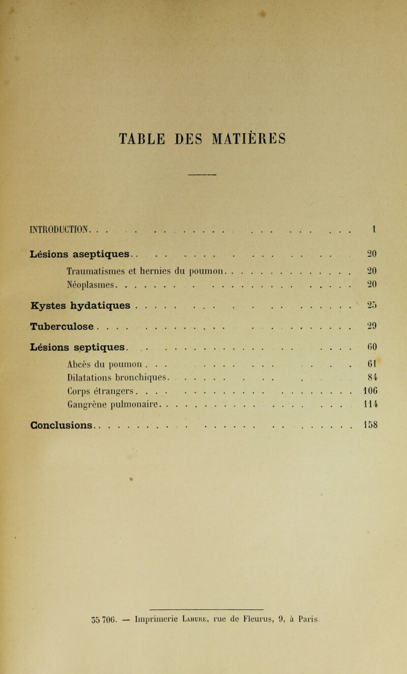 TABLE DES MATIÈRES INTRODUCTION 1 Lésions aseptiques.. 20 Traumatismes et hernies du poumon 20 Néoplasmes . 20 Kystes hydatiques 25 Tuberculose 29 Lésions septiques 00 Abcès du poumon ... . . . 61 Dilatations bronchiques . 84 Corps étrangers 100 Gangrène pulmonaire 114 Conclusions 158 35 700. — Imprimerie Lahure, rue de Fleuras, 9, à Paris