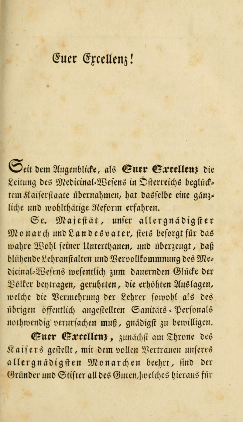 @uer (Jyceüenj! WeitbemSlugenblicfe, aU OSutV <&xitlitn$ t>ie Leitung be* 5D?ebtcinal'28efen3 in Öfferretc^ö begliicf* temÄatferjtaate übernahmen, l)at baSfelbe eine gäns* lid)e nnb mobltljätige Reform erfahren. ©e, SDZajejtät, unfer allergnäbtgfter Sittonard) nnb £an besäter, jreri beforgtfür baö ir>at>re 2Bol)t fetner Untertanen, nnt) überzeugt, &aß blübenbc £el)ranjtalten nnb 23en>oüfomnnwng be£ 5D^e^ ötci«a(*23efe«ä roefentltd) 3«m banernben @Hücfe ber Helfer beitragen, gernfyeten, t)ie erbosten SinSlagen, n>eld)e tue 93ermebrnng ber £efyrer fowobl af$ t?eö übrigen effentttcf) angeftellten ©amtärS * 93erfonatö notfyrcenbig t>ernrfacl)en muß, grtäbtgfr gu bewilligen. <5£u*r C5;mn*ttJ, $mtäcr>ft am Spione be£ ÄaiferS gejtcllt, mit bem »olle« Vertrauen «nfere£ allergnabtgjten Sittonarcfyen beehrt, iint) ber ©rünber nnb (Stifter all be$ @uten,ln)efd)c$ l)teran$ für