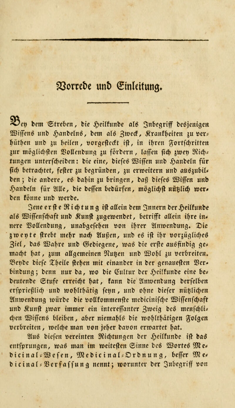 23orret>e un& ©nlcttttttjj. «Oei) t>em (Streben, bie Jpeilfunbe al$ Inbegriff beseitigen SßifTenö unb £anbeln$, bent aU 3*vecf, Mxantleiten ju ver* bütben unb $u betlen, vorgefteeft ijt, in ifyren $ortfcbrttten gnr möglid>fren 2>oUenbung ju förbern, (äffen fta) jwev Jfttcb* tungen unterfebeiben: bte eine, tiefet Sßtffen «nb Jpanbeln für ftcb betrachtet, fejter ju begrünben, 3« erweitern «nb au^ubü* ben; bte embere, eö bafun j« bringen, ba$ btefeö ÜÖiffen «nb $anbe(n für Sitte, bte beffen bebürfen, mögltcbjt nifylitf) wer* ben fönne «nb werbe. 3ene erjteDtictytung ift ottein bem Innern ber Jpeitf unbe aU 2ÖiflTenfcbaft unb $unft jugewenbet, betrifft allein tf>re in* nere 23ottenbung, unabgefefyen »on tfjrer 2(nwenbung. £>ie Swente jtrebt metyr naefy Shtjjen, «nb e6 ijt if>v vorjügficfyeö 3ie(, bag 2£abre «nb ©ebiegene, voaö bie erfte auSftnbig ge* ntaebt bat, jum allgemeinen %lu$zn «nb 2Öof)f j« verbreiten. S3e»be biefe ^^etfe ftefjen mit einanber in ber genaueren 23er« binbungj benn nur ba, wo bie Güütur ber Jpetlfunbe eine be* beutenbe Stufe erreicht f>at, fann bte 2lnwcnbung berfelben erfprtefHtcb «nb wobftbättg fewn, «nb ofme btefer nü^Iicben Sfnwenbung würbe bie vottfommenjte mebtcintfd;e ffiiflfenfcfyaft unb Äunft jwar immer an intereffanter 3roeig bc$ menföiu cfjen 2Öiffcnö bleiben, aber ntemafyles bie wohltätigen folgen »erbreiten, wefa)e man »on jefyer batton erwartet fyat. 2Iu6 biefen vereinten Dftcbtungen ber Jpeilfunbe tft ba$ entfprungen, waö man im weiteren ©tnne beö 28orteS Witt toicinaU-2Befen,9Rebictna(;Drbnitng, beffer Wie* bicina(;23crfaffung nennt; worunter ber 3nbe<jriff von