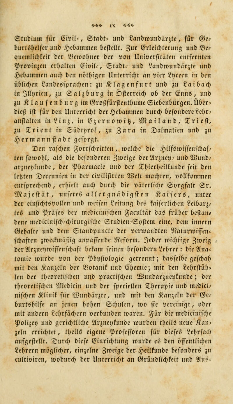 Stubiitm für (5tüü-', Stabt* unb £anbwunbärjte, für ©c* burt^bclfer nnb Jpebammen bcftctft. 3ur @rfetcbternng unb 23c< qucmlidifcit bcr 33ewo$ner bcr twn Uni»erf!taten entfernten ^rovinjen ermatten QivoxU, c£tabt* unb i'anbrounbärjte unb Jßebammen nud> bcit nötbigen Untcrridit an oier £t)ceen in ben üblichen £anbc$fpracben: ju Älagenfurt unb ju ?aibad> in Sffpricn, ju Salzburg in Dftcrrctcb, ob ber Crnn6, unb git AI a u f e n b u r g ein ©ropfürftentbume Siebenbürgen. Über? bien ijt für ben Unterricht bcrjncbammen burä) befonbere?ebr? anhaften in ?inj, in Gjcruowits, SRattanb, trieft, gu Orient in Sübt»ro(, gu 3axa in £a(maticn unb gu jpermannjlabt geformt, 2)cn raffen ^ortfdmttcn, weldje bte JptffäwijTenfcbaf* ten fowobf, olö bic befonberen Steige berSlrjnet;* unb 2Öunb* arjnettfnnbe, ber spbarmacie nnb ber £bjerbeüfunbe feit ben lefctcn X>eccnnicn in ber cioiliftrten 2Be(t madjten, vottfommen cntfprecbcnb, erhielt and) bureb bie oäterfiebe «Sorgfalt (5r. 9)iajcftat, unfercö aHergnabtgften Äaifcrö, unter bcr etnfirbteootfcn unb weifen Leitung bee> faiferlicben ?cibarj? teö unb ^räfco bcr mebicinifeben fäacultät baä früber beftan* bene mcbictntfcb;d)irurgifcbe (Erubtcn*<3pjrem eine, beut tnnern (3e^aite unb bem (stanbpunetc ber oerwanbten 9?aturwtffeiu febaften jwecfmaf;ig anpaffenbc 9?cform. 3ebcr wichtige 3weig bcr2lr$net)Wtjfenfd;aft befam feinen befonbern £ef)rer: bic 2Ina* tomie würbe oon ber *pbt)fto(ogie getrennt; basfelbe gefcbßb mit ben Äanjcln ber 23otanif unb Chemie; mit ben ?ef)rftüb* Icn ber tbcoretifeben unb practifd)cn 2Öunbarjnet)funbe; ber tbcoretifeben 53?cbicin unb ber fpectetfen £f>erapie unb mebici* nifdien ftlinif für üöunbärjte, unb mit ben Äanjcfn bcr 0c* burtebüfe an jenen boben (Bcbufcn, wo fte oercinigt, ober mit anbern £cbrfad)ern oerbunben waren, $ür bic mebicinifd;c *Po[t$et) unb gcricbtHdje 2lrjnci;funbc würben tbeilö neue Äan? jeln errichtet, tfyeiiö eigene ^)rofefforen für biefeö ?eftrfad> aufgehellt. £itrcb, biefe (5inrid)tung würbe eö ben öffentlichen Syrern möglieber, einjefne 3^eige bcr ipeilfunbe befonberö ju cnltixurcn, wobureb bcr Unterricht an @5rünblid)feit nnb IfaS*