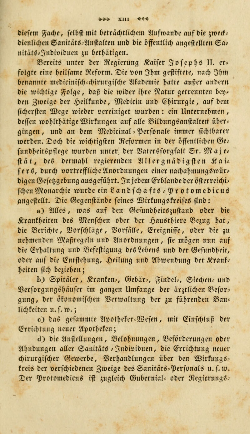 »*> XJll ««« biefem gacbe, felbjrmit betrdd)tfidmn 2Iufwanbe auf bie jwecf- bienlid>en ©anttätg?2lnjfalten unb bie öffentlid) angefkttten ©a* ititä|£'3nbitttbuen $u betätigen. SßerettS unter ber Ofegterung $aifer Sofeptyä II. er* folgte eine beilfamc Reform. Tue tion Stynt gefHftete, nad) 3bm benannte mebiciniftf>;d)irurgifd)e 2Ifabemte Ijatte außer anbern bie wid)tige $ofge, ba$ bie wiber ifyre 9?atur getrennten bei)* ben 3roeige ber Jpeiffunbe, 9ftebtcin nnb Chirurgie, aufbeut fteberften 28cge wieber vereiniget würben: ein Unternehmen, bejTen woMtI)ätige©irfungen auf aKe Sitbungöanftaften über, gingen, unb an bem 9)?cbtcinaf*<perfona(e immer (lautbarer »erben. £ocp bie wicbttgften Reformen in ber öffentlichen ©e* funbbeitSpflege würben unter, ber $ater£forgfaft ©r. 5D?aje* jtät, beö bermafrt regierenben 2lUergnäbigflen Mau ferö, burd) »ortreffHdje 2Inorbnungen einer nadjaftmungöwür* bigen @efe£gebung auögefübrt. %n jebem Grrbfanbe ber öjterrcidu* feben 9flonard)ie würbe ein ?anbfcf>aftö?^rotomebicuö angeftettt. IMc ©egenjtänbe feinet Sßirfungöfreifeö ftnb: a) 2ltfe3, wag auf ben ©efunb^eitöguftanb ober bie Äranfbeiten be$ 9D?enfd)en ober ber Jpauötfiiere S5ejug f>at, bie Scripte, SSorfcfyfäge, SBorfätfe, Grreigniffe, ober bie ju netymenben ?9?a$regefn unb Shtorbnungen, fte mögen nun auf bie Qrrtyafrung unb Befestigung be6 2ebenö unb ber ©efunbtyeit, ober auf bie Crntjtefmng, Reifung unb Slbwenbung ber Sixanh Reiten ftcf) belieben; b) ©pitäfer, Äranfen*, ©ebär*, $inbef>, ©ied>en* unb 3Serforgung3f)äufer im ganjen Umfange ber ärjtlidben 23efor* gung, ber öfonomifa)en Verwaltung ber ju fü^renben 23au* lid;feiten u. f. w.; c) baö gefammte 2(potf)efcr<28efen, mit @infd;>fuß ber Crrrtd;tung neuer 2lpotf>efen; d) bie Einfettungen, Belohnungen, Beförberungen ober 2Ibnbungen atter <&anität$ * 3nbioibuen, bk (£rrid)tung neuer d)irurgifd;er (bewerbe, SSer^anblungen über ben 2Ötrfung6; fretö ber t)erfd)iebenen 3*^9* be$©anttätö*9)erfonaI$ u.f.w. £er sprotomebicuS ift jug(eia) ©übermal ober Dfcgicrungö;