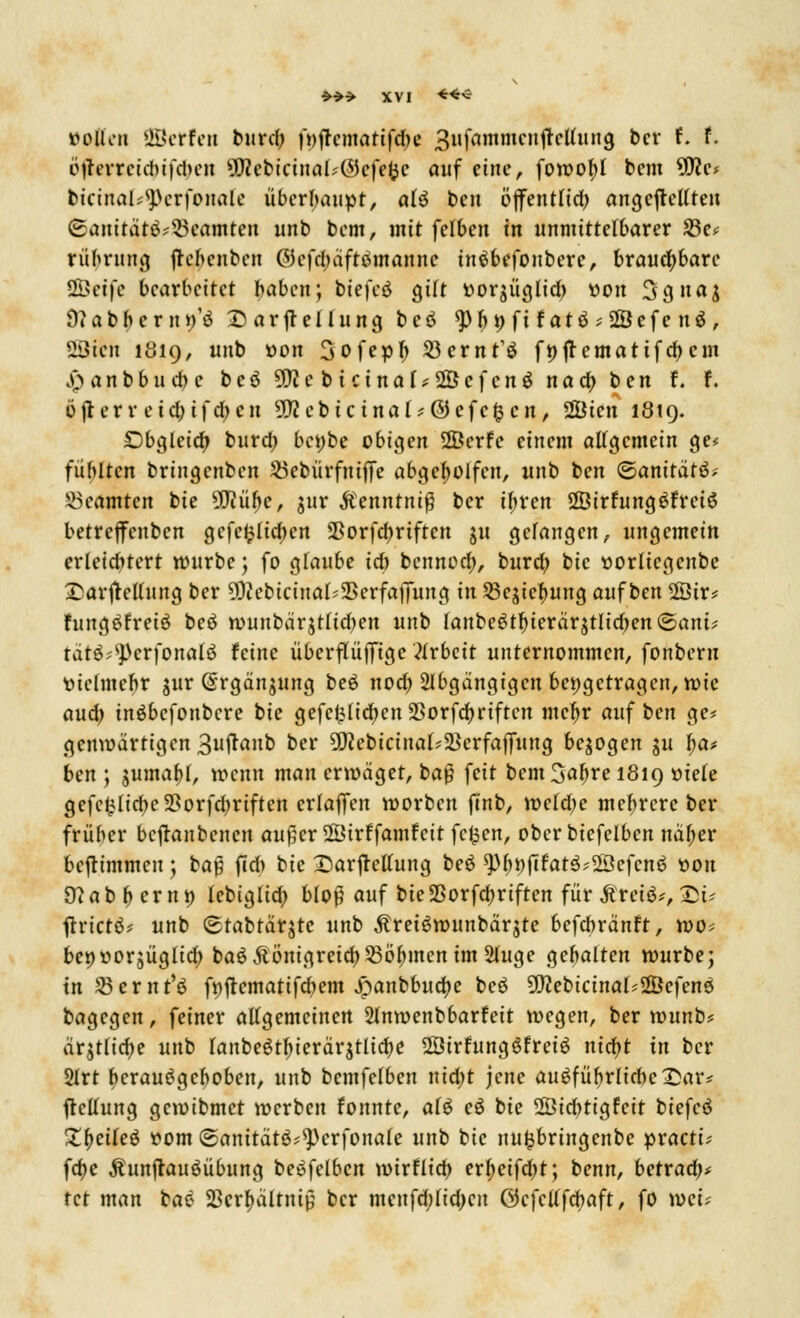 ttoßen Werfen burdjj f*)ftematif<^e 3ufammcnjtcUung bcr f. f. i>irevrcidwfd>en 9Rebtrina(*@efe$e auf eine, fowobj bem 9fle; bicinal;<pcrfonale überhaupt, alö ben tfjfentlid; angefteUreit (£anitätö?3kamten unb bem, mit fclbcn in unmittelbarer 23c< rübrung jrebenben OJcfdhifttfmannc inäbefonbere, brauchbare ÖÖcifc bearbeitet baben; btefcd gilt ttoqüglid) »on 3gna$ DJabbern^ö Darstellung beö «JH t) fi fatö ;2Öefe nö, SBJicn 1019, unb »on 3ofepf) Söernt'ö ft)ftematifd)em ji> a n b b u d) e beö 9!)<ebicinal*ÜÖcfcn$ naa) ten f. F. öfterr cid; ifdjcn 5rccbicinal?@cfc£cn, 2Öten 1819. Obgleich; burd? bc»be obigen 2Öerfe einem allgemein ge< fiiMtcn bringenben ^cbürfniffe abgebolfeu, unb ben <&anitätö; Beamten bie 50?ühcr jur Menntni$ bcr i^ren 2Öirfung$fretö betreffenben gefeilteren Sßorfd)rtftcn ju gefangen, ungemein erleiditcrt würbe; fo gfaubc ich benned;, bureb, bie uorlicgcnbc 25arftellung ber 9DcebicinaI'2>erfaflTung in S5ejicl;ung auf ben 2Öuv fungöfreiö beä wunbärjtlidjen unb lanbeötl)ierärjtlid)en©ani^ tätö^crfonalö feine überflüfjigc Arbeit unternommen, fonbem tuclmcbr jur (Srgän^ung beö nod; 2lbgangigcn bettgetragen, wie aud; inöbefonbere bie gefeilteren 2>orfdb,riften mcljr auf ben ge* genwartigen Sujtanb ber 9D?ebicinal;5Bcrfaffung belogen ju \)<x> ben ; jumabj, wenn man erwäget, baß feit bem 3af)re 1819 »tele gcfc^ltcbe Sorfdmftcn crlaffcn worben fjnb, wcld;e mehrere bcr früber bcjtanbcnen aufjcrSÖtrffamfctt fc^en, oberbiefelbcn nal;er beftimmeuj baß ftd> bie Darstellung beö ^Dfifat^Söefcnö tton 9?abf)erntt lebiglid) Mop auf bieSSorfcfjriften für jfretä*, £>t- ftrictö* unb (stabtärjtc unb Äreiöwunbärjte befebränft, wo* betjworjüglid) baö Äönigreid) Söhnen im Sluge gehalten würbe; in ^ßernt'ö ft)ftematifd)em Jpanbbuctye beö üflebicinal*2Öefenö bagegen, feiner attgemeinen 2lnwenbbarfeit wegen, ber wunb? arjtrtcr>e unb lanbeötf^icrärjtlicb.e 2Öirfungöfreiö nitfyt in ber 2Irt berauSgcboben, unb bemfefben nidjt jene au^füfjrlicbeDar* Geltung gewibmet werben fonnte, aiö cö bie 2Öid)tigfcit biefeö Zfycikö üom ©anitätö^erfonafe unb bie nufcbringenbe practi; fdje Äunjtauöübung beöfelbcn wirfltd) erljeifdjt; benn, betraa> tet man bac; S3crf>ältnt0 bcr mcnfd;lid)cn öcfcllfcbaft, fo wei;
