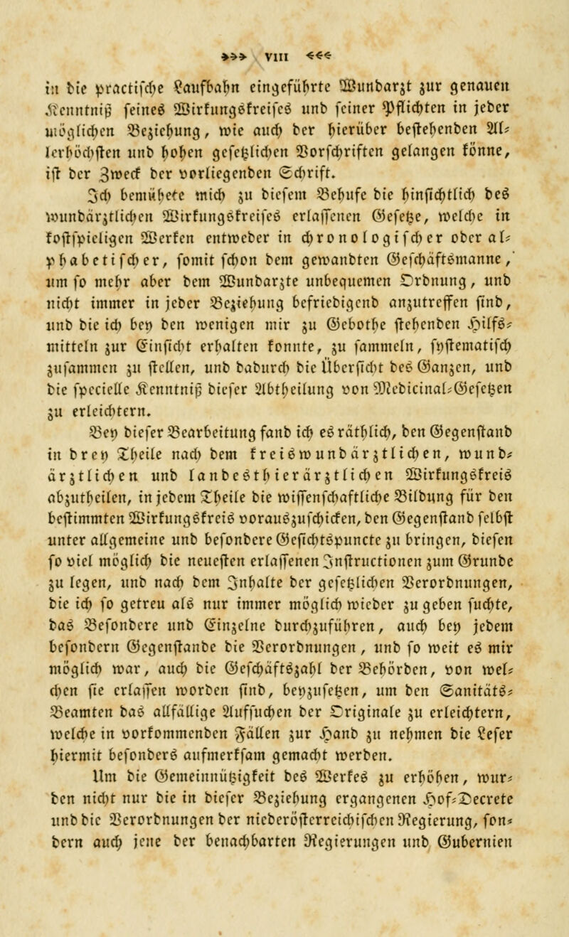 ♦*» VIII ««« i:i tte ptactifäe ?aufbab,n eingeführte 2öunbarjt $ur genauen tfcnnrmjj feineö «Sirfungöfreifcö unb feiner spflieb, ten in jeber möglichen 5ßejte^ung, wie auch, ber hierüber beftebenben 2tf* (erfötyftat unb bofjen gcfcfclidmt $orfd>rtften gelangen fönne, ift ber 3>ecf ber vorliegcnben (sdmft. 3cn bemühet mich ju biefem Befntfe bic binficfytncb beS uninbärjtlid*cn Sßirfungefrcifcö erlaffenen ©efe$e, n>eldic in foftipieligcn Üöcrfcn entroeber in chrono logtfd) er ober aU V habetifeber, fomit febon bem geroanbten ©efebaftemanne,' um fo mehr aber bem 2Bunbar$te unbequemen £)rbnung, unb uidn immer in jeber Begehung befriebigenb anzutreffen ftnb, unb bie ich ben ben wenigen mir 51t ©ebotbe fkbenben Spilffc mittcln jur Grinftdit erhalten fonnte, ju fammcln, fnjlematifd) jufammen 511 jtctfcn, unb babnrd) bic Übcrftcht bceöanjcn, unb fcie fpeciette Äcnntnip biefer 2Ibtf)ei(ung t>on 9)cebicina[;©efcfcen ju erletd>tern. Ben biefer Bearbeitung fanb ich, e£ rätbttd), ben ©egenftanb in bren Zbeite nad) bem frei6n>unbär$tHd)en, rounb* ärjtlidjen unb Tanbeötb ter dr jt(id) en Söirfungefreiö abjuthcilen, in jebem Zimte bie n>i|Tenfdiaftlicbe Btlbung für ben bestimmten 2öirfung6frcis? oorauöjufcb, iefen, ben ©egenftanb felbjt unter allgemeine unb befonbcreöcfiditöpuncte ju bringen, biefen fo viel möglieb, bie neueften erlaffenen 3nflructionen jum ©runbe 311 legen, unb nach bem 3halte ber gefcfclidien 2>erorbnungen, bie ich fo getreu alö nur immer möglieb roieber ju geben fudjte, baö Sefonbere unb Ginjclne burcbjufübren, and) beö jebem befonbern ©egenffanbe bie SScrorbnungcn, unb fo weit eö mir möglieb tt>ar, aud? bie ©efd)dftöjabl ber Sebörben, tton tr-ef* dien fie crlaffen loorben finb, bettjufeten, um ben (ganttatg? Beamten baß allfdlltge 2htffud>en ber originale $u erleichtern, welche in oorfommcnbcn fallen jur £anb ju nehmen bie Sefer hiermit befonberö aufmerffam gemacht werben. Um bie ©emetnnü£igfeit beö 2Öerfe$ $u erhöhen, nntr* ben nid)t nur bie in bietet Begebung ergangenen £of*15ecrete unb bic iBcrorbnungenber nicbcröifcrrcicbifdicn Regierung, fon* bern aud) jene ber benachbarten Regierungen unb ©ubernten