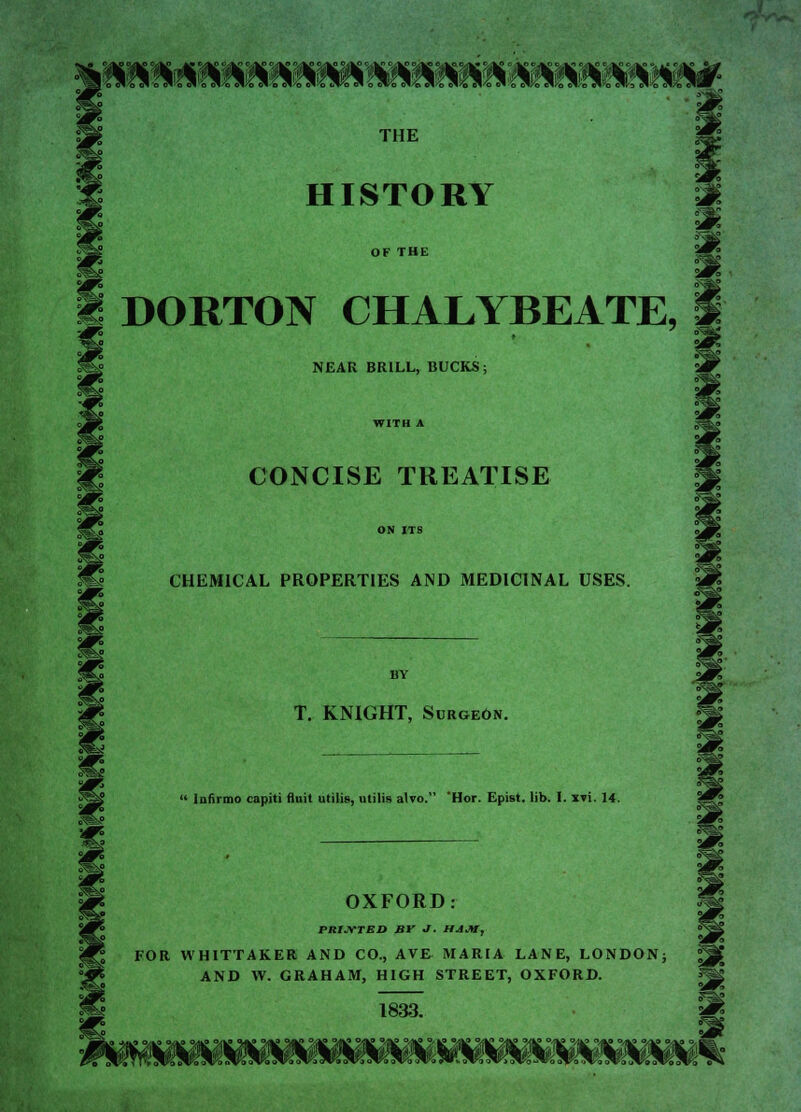 111 MMIM1 M MSfWIS MW«1 W THE HISTORY OF THE DORTON CHALYBEATE, I NEAR BRILL, BUCKS; WITH A CONCISE TREATISE ON ITS CHEMICAL PROPERTIES AND MEDICINAL USES. BY T. KNIGHT, Surgeon.  Infirmo capiti fluit utilis, utilis alvo. 'Hor. Epist. lib. I. xti. 14. OXFORD: PRINTED Br J. HAM, FOR WHITTAKER AND CO., AVE MARIA LANE, LONDON; AND W. GRAHAM, HIGH STREET, OXFORD. 1833.