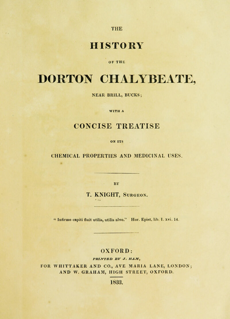 THE HISTORY OF THE DORTON CHALYBEATE, NEAR BRILL, BUCKS; WITH A CONCISE TREATISE ON ITS CHEMICAL PROPERTIES AND MEDICINAL USES. T. KNIGHT, Surgeon.  liitinno capiti fluit utilis, utilis alvo. Hor. Epist. lib. 1. xvi. 14. OXFORD: PRIJVTBD BV J. HAJU, FOR VVHITTAKER AND CO., AVE MARIA LANE, LONDON; AND W. GRAHAM, HIGH STREET, OXFORD. 1833.
