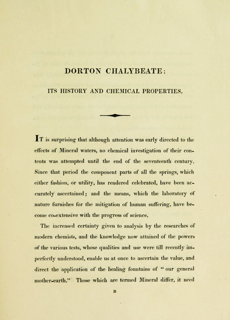 DORTON CHALYBEATE; ITS HISTORY AND CHEMICAL PROPERTIES. IT is surprising- that although attention was early directed to the effects of Mineral waters, no chemical investigation of their con- tents was attempted until the end of the seventeenth century. Since that period the component parts of all the springs, which either fashion, or utility, has rendered celebrated, have been ac- curately ascertained; and the means, which the laboratory of nature furnishes for the mitigation of human suffering, have be- come co-extensive with the progress of science. The increased certainty given to analysis by the researches of modern chemists, and the knowledge now attained of the powers of the various tests, whose qualities and use were till recently im- perfectly understood, enable us at once to ascertain the value, and direct the application of the healing fountains of  our general mother-earth. Those which are termed Mineral differ, it need B