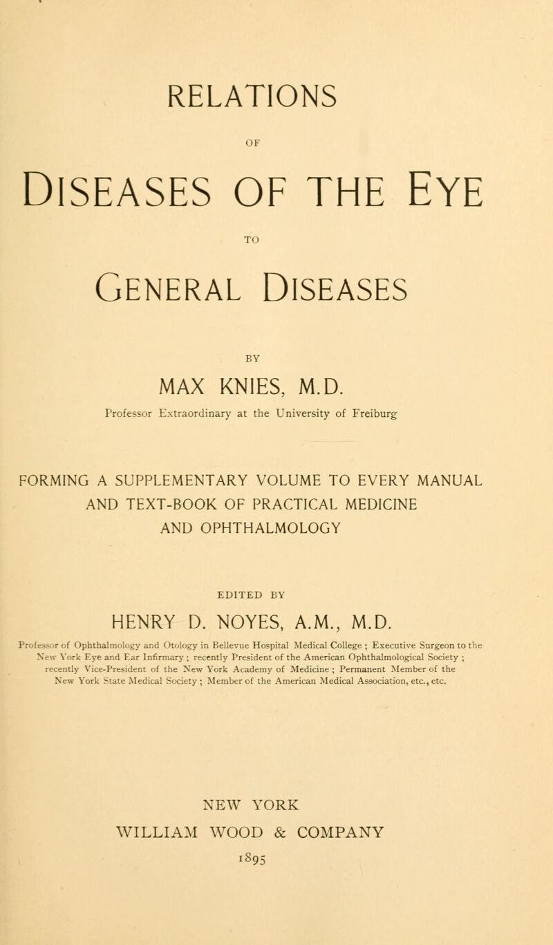 RELATIONS OF Diseases of the Eye TO General Diseases BY MAX KNIES, M.D. Professor Extraordinary at the University of Freiburg FORMING A SUPPLEMENTARY VOLUME TO EVERY MANUAL AND TEXT-BOOK OF PRACTICAL MEDICINE AND OPHTHALMOLOGY EDITED EY HENRY D. NOYES, A.M., M.D. Professor of Ophthalmology and Otology in Bellevue Hospital Medical College ; Executive Surgeon to the New York Eye and Ear Infirmary ; recently President of the American Ophthalmological Society ; recently Vice-President of the New York Academy of Medicine ; Permanent Member of the New York State Medical Society ; Member of the American Medical Association, etc., etc. NEW YORK WILLIAM WOOD & COMPANY 1895