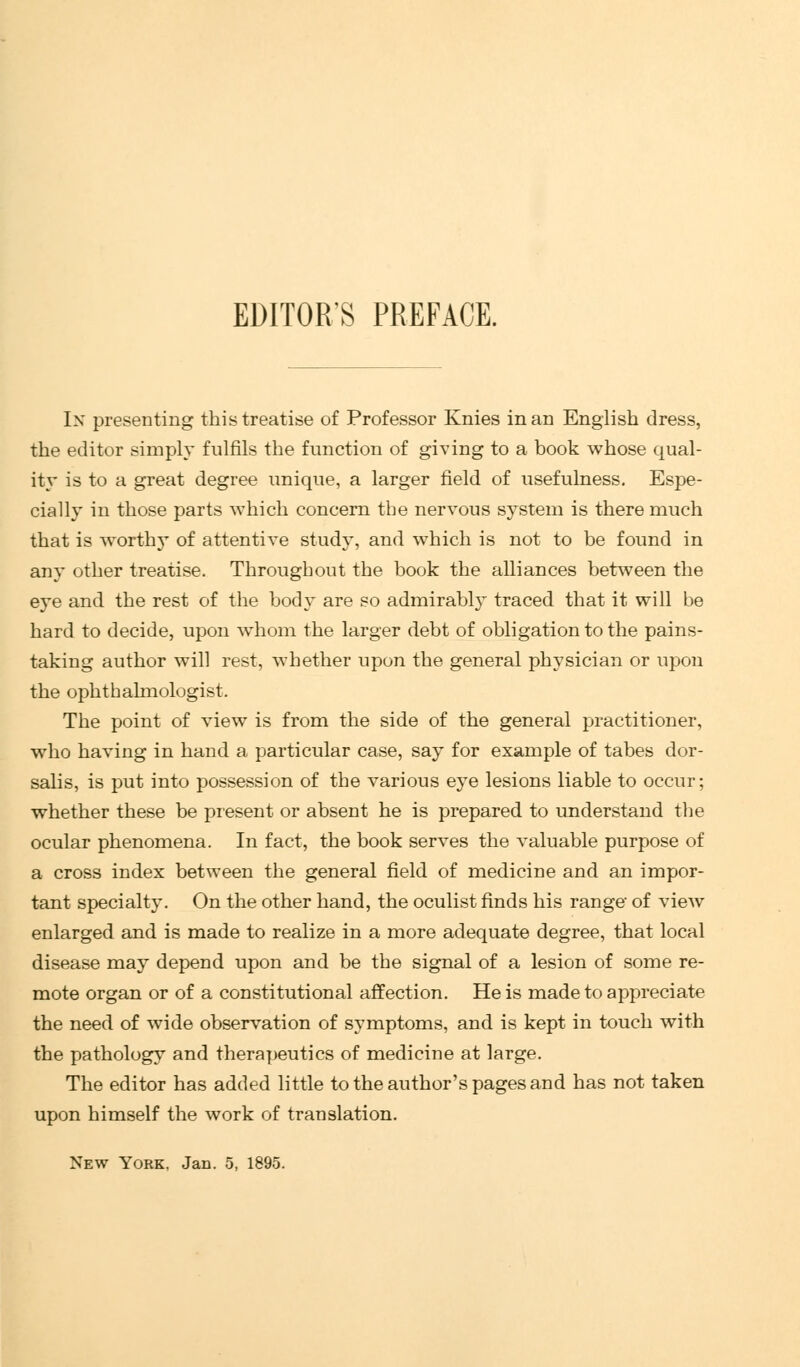 EDITOR'S PREFACE. In presenting this treatise of Professor Knies in an English dress, the editor simply fulfils the function of giving to a book whose qual- ity is to a great degree unique, a larger field of usefulness. Espe- cially in those parts which concern the nervous system is there much that is worthy of attentive study, and which is not to be found in any other treatise. Throughout the book the alliances between the eye and the rest of the body are so admirably traced that it will be hard to decide, upon whom the larger debt of obligation to the pains- taking author will rest, whether upon the general physician or upon the ophthalmologist. The point of view is from the side of the general practitioner, who having in hand a particular case, say for example of tabes dor- salis, is put into possession of the various eye lesions liable to occur; whether these be present or absent he is prepared to understand the ocular phenomena. In fact, the book serves the valuable purpose of a cross index between the general field of medicine and an impor- tant specialty. On the other hand, the oculist finds his range- of view enlarged and is made to realize in a more adequate degree, that local disease may depend upon and be the signal of a lesion of some re- mote organ or of a constitutional affection. He is made to appreciate the need of wide observation of symptoms, and is kept in touch with the pathology and therapeutics of medicine at large. The editor has added little to the author's pages and has not taken upon himself the work of translation. New York, Jan. 5, 1895.