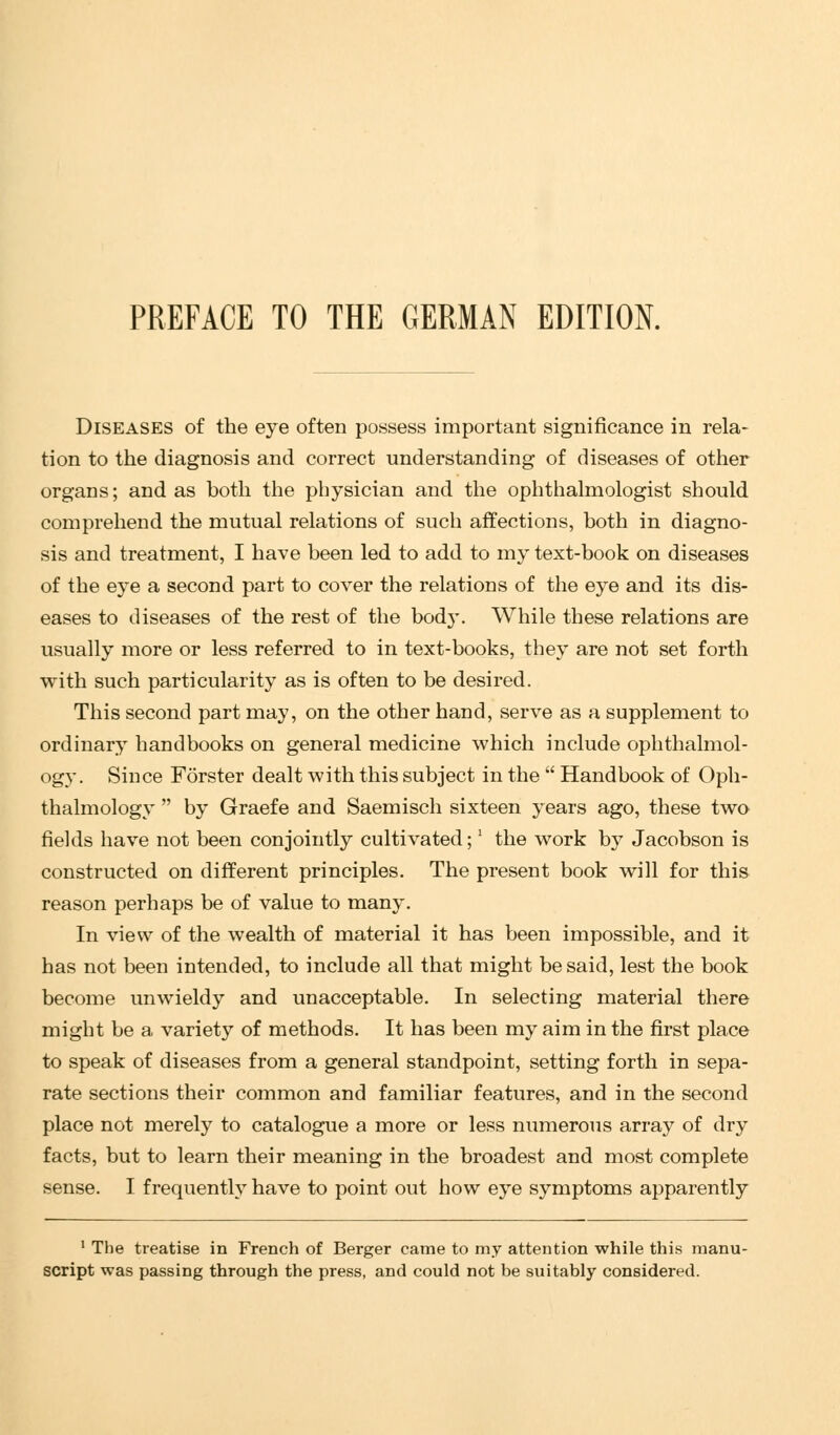 PREFACE TO THE GERMAN EDITION. Diseases of the eye often possess important significance in rela- tion to the diagnosis and correct understanding of diseases of other organs; and as both the physician and the ophthalmologist should comprehend the mutual relations of such affections, both in diagno- sis and treatment, I have been led to add to my text-book on diseases of the eye a second part to cover the relations of the eye and its dis- eases to diseases of the rest of the bod}*. While these relations are usually more or less referred to in text-books, they are not set forth with such particularity as is often to be desired. This second part may, on the other hand, serve as a supplement to ordinary handbooks on general medicine which include ophthalmol- ogy. Since Forster dealt with this subject in the  Handbook of Oph- thalmology  by Graefe and Saemisch sixteen years ago, these two fields have not been conjointly cultivated;] the work by Jacobson is constructed on different principles. The present book will for this reason perhaps be of value to many. In view of the wealth of material it has been impossible, and it has not been intended, to include all that might be said, lest the book become unwieldy and unacceptable. In selecting material there might be a variety of methods. It has been my aim in the first place to speak of diseases from a general standpoint, setting forth in sepa- rate sections their common and familiar features, and in the second place not merely to catalogue a more or less numerous array of dry facts, but to learn their meaning in the broadest and most complete sense. I frequently have to point out how eye symptoms apparently 1 The treatise in French of Berger came to my attention while this manu- script was passing through the press, and could not be suitably considered.