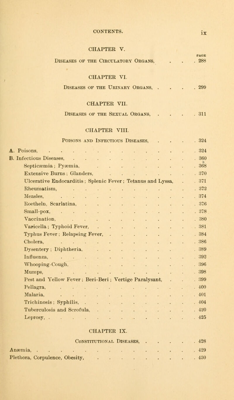 IX CHAPTER V. Diseases of the Circulatory Organs, PAGE 288 CHAPTER VI. Diseases of the Urinary Organs, . 299 CHAPTER VII. Diseases of the Sexual Organs, 311 CHAPTER VIII. Poisons and Infectious Diseases, ever; Tetanus and A. Poisons B. Infectious Diseases, Septicaemia; Pyaemia, Extensive Burns; Glandei's, Ulcerative Endocarditis ; Splenic ] Rheumatism, Measles, .... Roetheln, Scarlatina, Small-pox, .... Vaccination, ... Varicella; Typhoid Fever, Typhus Fever ; Relapsing Fever, Cholera, .... Dysentery ; Diphtheria, Influenza, .... Whooping-Cough, Mumps, .... Pest and Yellow Fever ; Beri-Beri Pellagra, .... Malaria, .... Trichinosis; Syphilis, . Tuberculosis and Scrofula, Leprosy, ..... CHAPTER IX. Constitutional Diseases, Anaemia, ......... Plethora, Corpulence, Obesity, .... Lyssa, Vertige Paralysant 324 324 360 368 370 371 372 374 376 378 380 381 384 386 389 392 396 400 401 404 420 425 428 429 430