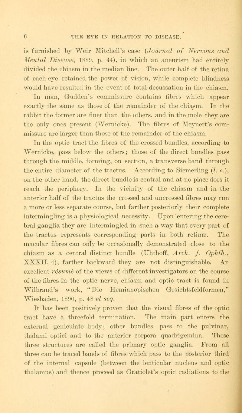 is furnished by Weir Mitchell's case {Journal of Nervous and Mental Disease, 1889, p. 44), in which an aneurism had entirely- divided the chiasm in the median line. The outer half of the retina of each eye retained the power of vision, while complete blindness would have resulted in the event of total decussation in the chiasm. In man, Gudden's commissure contains fibres which appear exactly the same as those of the remainder of the chiasm. In the rabbit the former are finer than the others, and in the mole they are the only ones present (Wernicke). The fibres of Meynert's com- missure are larger than those of the remainder of the chiasm. In the optic tract the fibres of the crossed bundles, according to Wernicke, pass below the others; those of the direct bundles pass through the middle, forming, on section, a transverse band through the entire diameter of the tractus. According to Siemerling (I. c), on the other hand, the direct bundle is central and at no place does it reach the periphery. In the vicinity of the chiasm and in the anterior half of the tractus the crossed and uncrossed fibres ma3^ run a more or less separate course, but farther posteriori}7 their complete intermingling is a physiological necessity. Upon entering the cere- bral ganglia they are intermingled in such a way that every part of the tractus represents corresponding parts in both retinae. The macular fibres can only be occasionally demonstrated close to the chiasm as a central distinct bundle (Uhthoff, Arch. f. Ophtlt., XXXII, 4), farther backward they are not distinguishable. An excellent resume of the views of different investigators on the course of the fibres in the optic nerve, chiasm and optic tract is found in Wilbrand's work, Die Hemianopischen Gesichtsfeldformen, Wiesbaden, 1890, p. 48 et seq. It has been positively proven that the visual fibres of the optic tract have a threefold termination. The main part enters the external geniculate body; other bundles pass to the pulvinar, thalami optici and to the anterior corpora quadrigemina. These three structures are called the primar}T optic ganglia. From all three can be traced bands of fibres which pass to the posterior third of the internal capsule (between the lenticular nucleus and optic thalamus) and thence proceed as Gratiolet's optic radiations to the