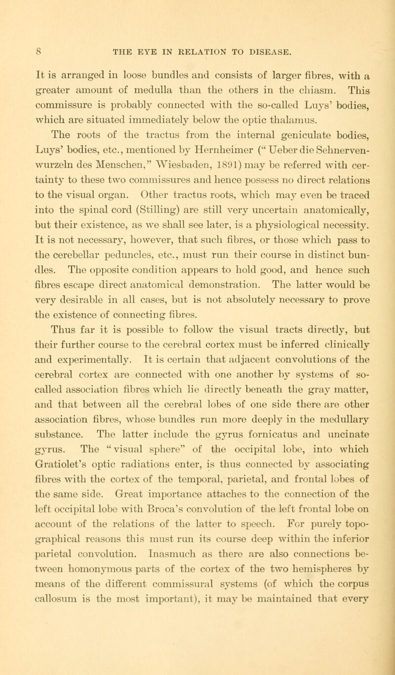 It is arranged in loose bundles and consists of larger fibres, with a greater amount of medulla than the others in the chiasm. This commissure is probably connected with the so-called Luys' bodies, which are situated immediately below the optic thalamus. The roots of the tractus from the internal geniculate bodies, Luys' bodies, etc., mentioned by Hernheimer ( Ueber die Sehnerven- wurzeln des Menschen, Wiesbaden, 1891) may be referred with cer- tainty to these two commissures and hence possess no direct relations to the visual organ. Other tractus roots, which may even be traced into the spinal cord (Stilling) are still very uncertain anatomically, but their existence, as we shall see later, is a physiological necessity. It is not necessary, however, that such fibres, or those which pass to the cerebellar peduncles, etc., must run their course in distinct bun- dles. The opposite condition appears to hold good, and hence such fibres escape direct anatomical demonstration. The latter would be very desirable in all cases, but is not absolutely necessary to prove the existence of connecting fibres. Thus far it is possible to follow the visual tracts directly, but their further course to the cerebral cortex must be inferred clinically and experimentally. It is certain that adjacent convolutions of the cerebral cortex are connected with one another by systems of so- called association fibres which lie directly beneath the gray matter, and that between all the cerebral lobes of one side there are other association fibres, whose bundles run more deeply in the medullary substance. The latter include the gyrus fornicatus and uncinate g3*rus. The visual sphere of the occipital lobe, into which Gratiolet's optic radiations enter, is thus connected by associating fibres with the cortex of the temporal, parietal, and frontal lobes of the same side. Great importance attaches to the connection of the left occipital lobe with Broca's convolution of the left frontal lobe on account of the relations of the latter to speech. For purely topo- graphical reasons this must run its course deep within the inferior parietal convolution. Inasmuch as there are also connections be- tween homonymous parts of the cortex of the two hemispheres by means of the different commissural systems (of which the corpus callosum is the most important), it may be maintained that every
