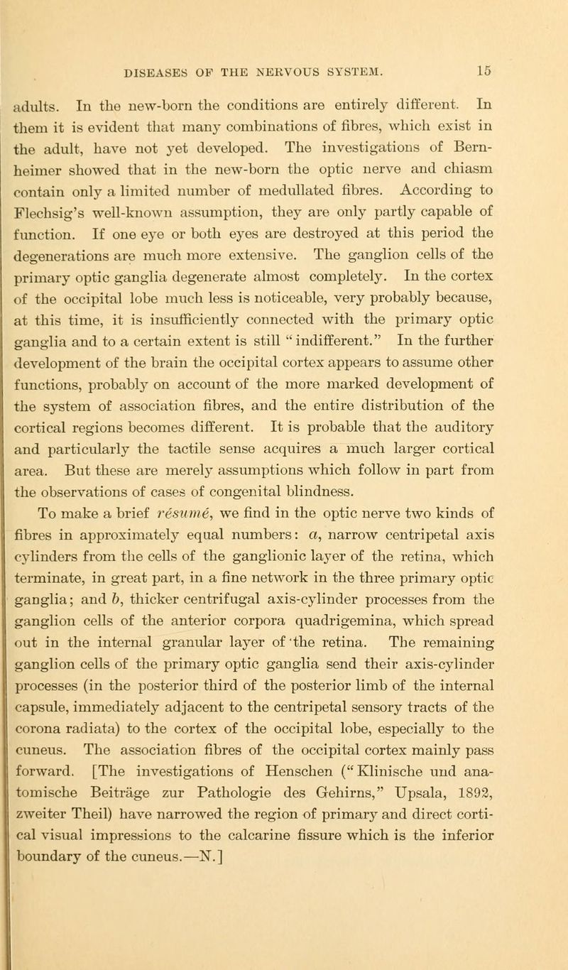adults. In the new-born the conditions are entirely different. In them it is evident that many combinations of fibres, which exist in the adult, have not yet developed. The investigations of Bern- heimer showed that in the new-born the optic nerve and chiasm contain only a limited number of medullated fibres. According to Flechsig's well-known assumption, they are only partly capable of function. If one eye or both eyes are destroyed at this period the degenerations are much more extensive. The ganglion cells of the primary optic ganglia degenerate almost completely. In the cortex of the occipital lobe much less is noticeable, very probably because, at this time, it is insufficiently connected with the primary optic ganglia and to a certain extent is still  indifferent. In the further development of the brain the occipital cortex appears to assume other functions, probably on account of the more marked development of the system of association fibres, and the entire distribution of the cortical regions becomes different. It is probable that the auditory and particularly the tactile sense acquires a much larger cortical area. But these are merely assumptions which follow in part from the observations of cases of congenital blindness. To make a brief resume, we find in the optic nerve two kinds of fibres in approximately equal numbers: a, narrow centripetal axis cylinders from the cells of the ganglionic layer of the retina, which terminate, in great part, in a fine network in the three primary optic ganglia; and b, thicker centrifugal axis-cylinder processes from the ganglion cells of the anterior corpora quadrigemina, which spread out in the internal granular layer of'the retina. The remaining ganglion cells of the primary optic ganglia send their axis-cylinder processes (in the posterior third of the posterior limb of the internal capsule, immediately adjacent to the centripetal sensory tracts of the corona radiata) to the cortex of the occipital lobe, especially to the cuneus. The association fibres of the occipital cortex mainly pass forward. [The investigations of Henschen (Klinische und ana- tomische Beitrage zur Pathologie des Gehirns, Upsala, 1892, zweiter Theil) have narrowed the region of primary and direct corti- cal visual impressions to the calcarine fissure which is the inferior boundary of the cuneus.—N.]