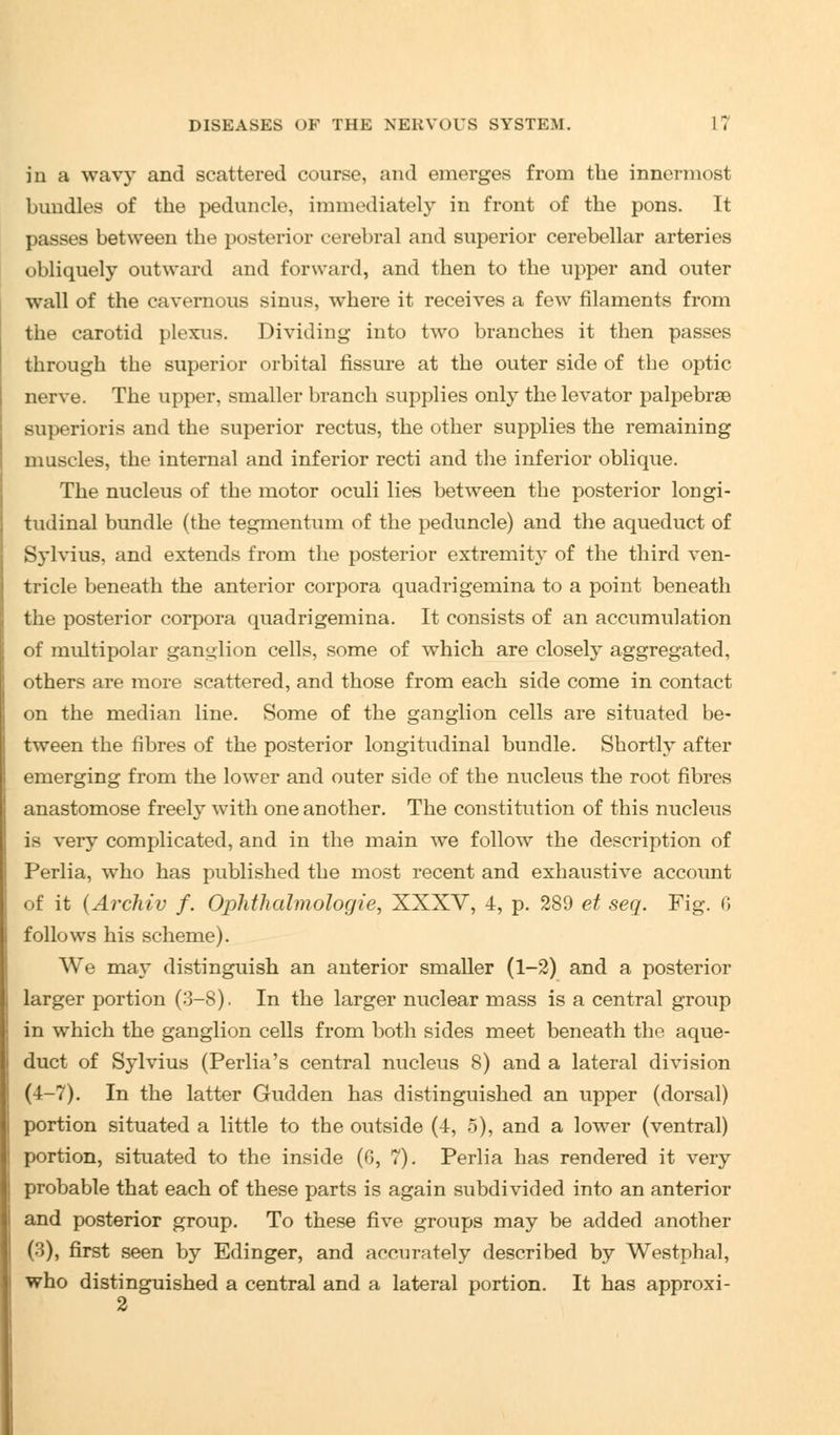 in a wavy and scattered course, and emerges from the innermost bundles of the peduncle, immediately in front of the pons. It passes between the posterior cerebral and superior cerebellar arteries obliquely outward and forward, and then to the upper and outer wall of the cavernous sinus, where it receives a few filaments from the carotid plexus. Dividing into two branches it then passes through the superior orbital fissure at the outer side of the optic nerve. The upper, smaller branch supplies only the levator palpebrse superioris and the superior rectus, the other supplies the remaining muscles, the internal and inferior recti and the inferior oblique. The nucleus of the motor oculi lies between the posterior longi- tudinal bundle (the tegmentum of the peduncle) and the aqueduct of Sylvius, and extends from the posterior extremity of the third ven- tricle beneath the anterior corpora quadrigemina to a point beneath the posterior corpora quadrigemina. It consists of an accumulation of multipolar ganglion cells, some of which are closely aggregated, others are more scattered, and those from each side come in contact on the median line. Some of the ganglion cells are situated be- tween the fibres of the posterior longitudinal bundle. Shortly after emerging from the lower and outer side of the nucleus the root fibres anastomose freely with one another. The constitution of this nucleus is very complicated, and in the main we follow the description of Perlia, who has published the most recent and exhaustive account of it (Archiv f. Ophthalmologic, XXXV, 4, p. 289 et seq. Fig. 6 follows his scheme). We may distinguish an anterior smaller (1-2) and a posterior larger portion (3-8). In the larger nuclear mass is a central group in which the ganglion cells from both sides meet beneath the aque- duct of Sylvius (Perlia's central nucleus 8) and a lateral division (4-7). In the latter Gudden has distinguished an upper (dorsal) portion situated a little to the outside (4, 5), and a lower (ventral) portion, situated to the inside (G, 7). Perlia has rendered it very probable that each of these parts is again subdivided into an anterior and posterior group. To these five groups may be added another (3), first seen by Edinger, and accurately described by Westphal, who distinguished a central and a lateral portion. It has approxi- 2