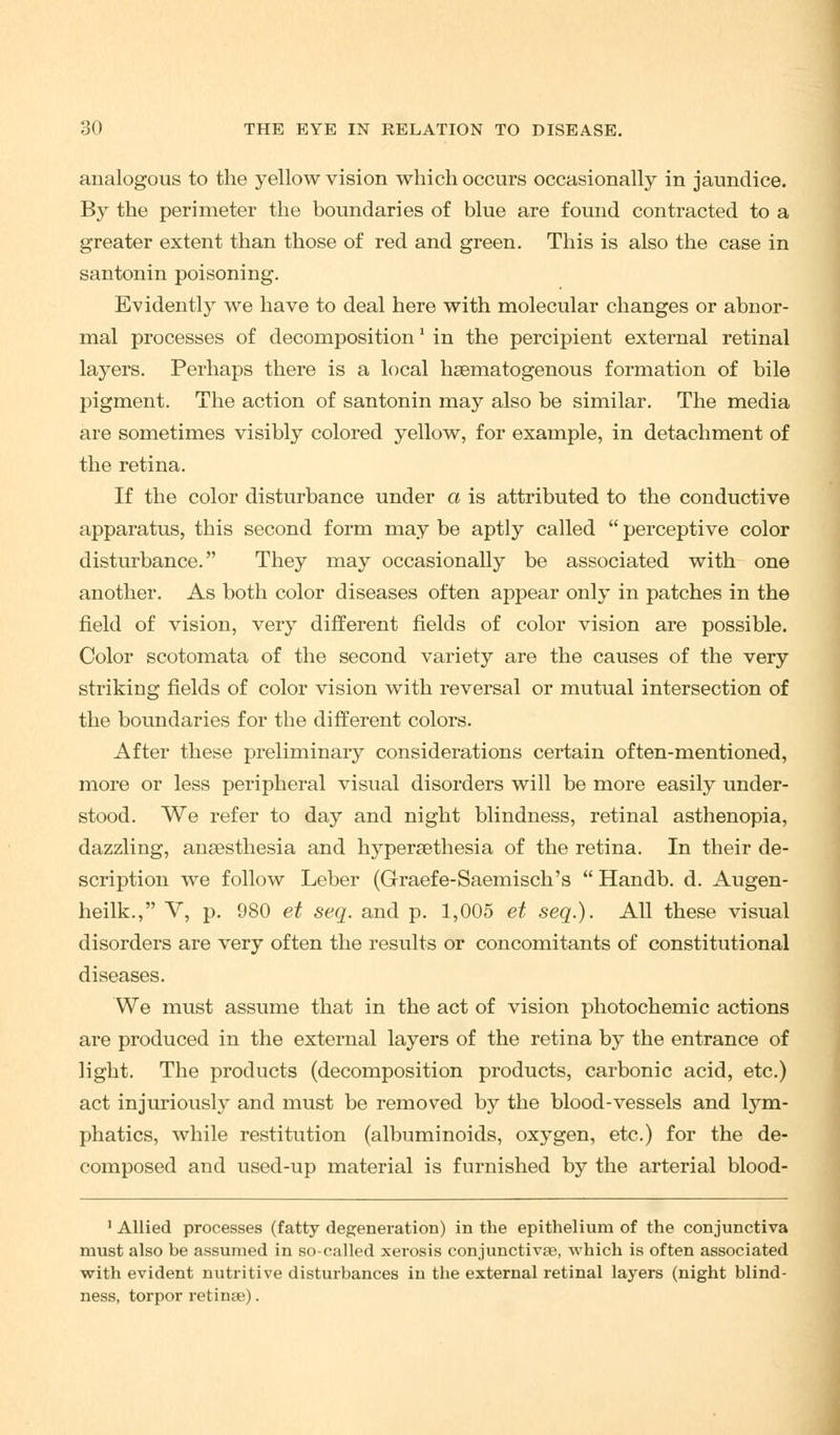 analogous to the yellow vision which occurs occasionally in jaundice. By the perimeter the boundaries of blue are found contracted to a greater extent than those of red and green. This is also the case in santonin poisoning. Evidently we have to deal here with molecular changes or abnor- mal processes of decomposition' in the percipient external retinal layers. Perhaps there is a local haematogenous formation of bile pigment. The action of santonin may also be similar. The media are sometimes visibly colored yellow, for example, in detachment of the retina. If the color disturbance under a is attributed to the conductive apparatus, this second form may be aptly called perceptive color disturbance. They may occasionally be associated with one another. As both color diseases often appear only in patches in the field of vision, very different fields of color vision are possible. Color scotomata of the second variety are the causes of the very striking fields of color vision with reversal or mutual intersection of the boundaries for the different colors. After these preliminary considerations certain often-mentioned, more or less peripheral visual disorders will be more easily under- stood. We refer to day and night blindness, retinal asthenopia, dazzling, anaesthesia and hypersethesia of the retina. In their de- scription we follow Leber (Graefe-Saemisch's Handb. d. Augen- heilk., V, p. 980 et seq. and p. 1,005 et seq.). All these visual disorders are very often the results or concomitants of constitutional diseases. We must assume that in the act of vision photochemic actions are produced in the external layers of the retina by the entrance of light. The products (decomposition products, carbonic acid, etc.) act injuriously and must be removed by the blood-vessels and lym- phatics, while restitution (albuminoids, oxygen, etc.) for the de- composed and used-up material is furnished by the arterial blood- 1 Allied processes (fatty degeneration) in the epithelium of the conjunctiva must also be assumed in so-called xerosis conjunctivas, which is often associated with evident nutritive disturbances in the external retinal layers (night blind- ness, torpor retinas).