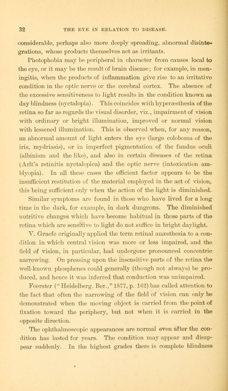 considerable, perhaps also more deeply spreading, abnormal disinte- grations, whose products themselves act as irritants. Photophobia may be peripheral in character from causes local to the eye, or it may be the result of brain disease; for example, in men- ingitis, when the products of inflammation give rise to an irritative condition in the optic nerve or the cerebral cortex. The absence of the excessive sensitiveness to light results in the condition known as day blindness (nyctalopia). This coincides with hyperesthesia of the retina so far as regards the visual disorder, viz., impairment of vision with ordinary or bright illumination, improved or normal vision with lessened illumination. This is observed when, for any reason, an abnormal amount of light enters the eye (large coloboma of the iris, mydriasis), or in imperfect pigmentation of the fundus oculi (albinism and the like), and also in certain diseases of the retina (Arlt's retinitis nyctalopica) and the optic nerve (intoxication am- blyopia). In all these cases the efficient factor appears to be the insufficient restitution of the material employed in the act of vision, this being sufficient only when the action of the light is diminished. Similar symptoms are found in those who have lived for a long time in the dark, for example, in dark dungeons. The diminished nutritive changes which have become habitual in those parts of the retina which are sensitive to light do not suffice in bright daylight. V. Graefe originally applied the term retinal anaesthesia to a con- dition in which central vision was more or less impaired, and the field of vision, in particular, had undergone pronounced concentric narrowing. On pressing upon the insensitive parts of the retina the well-known phosphenes could generally (though not alwaj-s) be pro- duced, and hence it was inferred that conduction was unimpaired. Foerster (Heidelberg. Ber., 1877, p. 162)has called attention to the fact that often the narrowing of the field of vision can only be demonstrated when the moving object is carried from the point of fixation toward the periphery, but not when it is carried in the opposite direction. The ophthalmoscopic appearances are normal even after the con- dition has lasted for years. The condition may appear and disap- pear suddenly. In the highest grades there is complete blindness