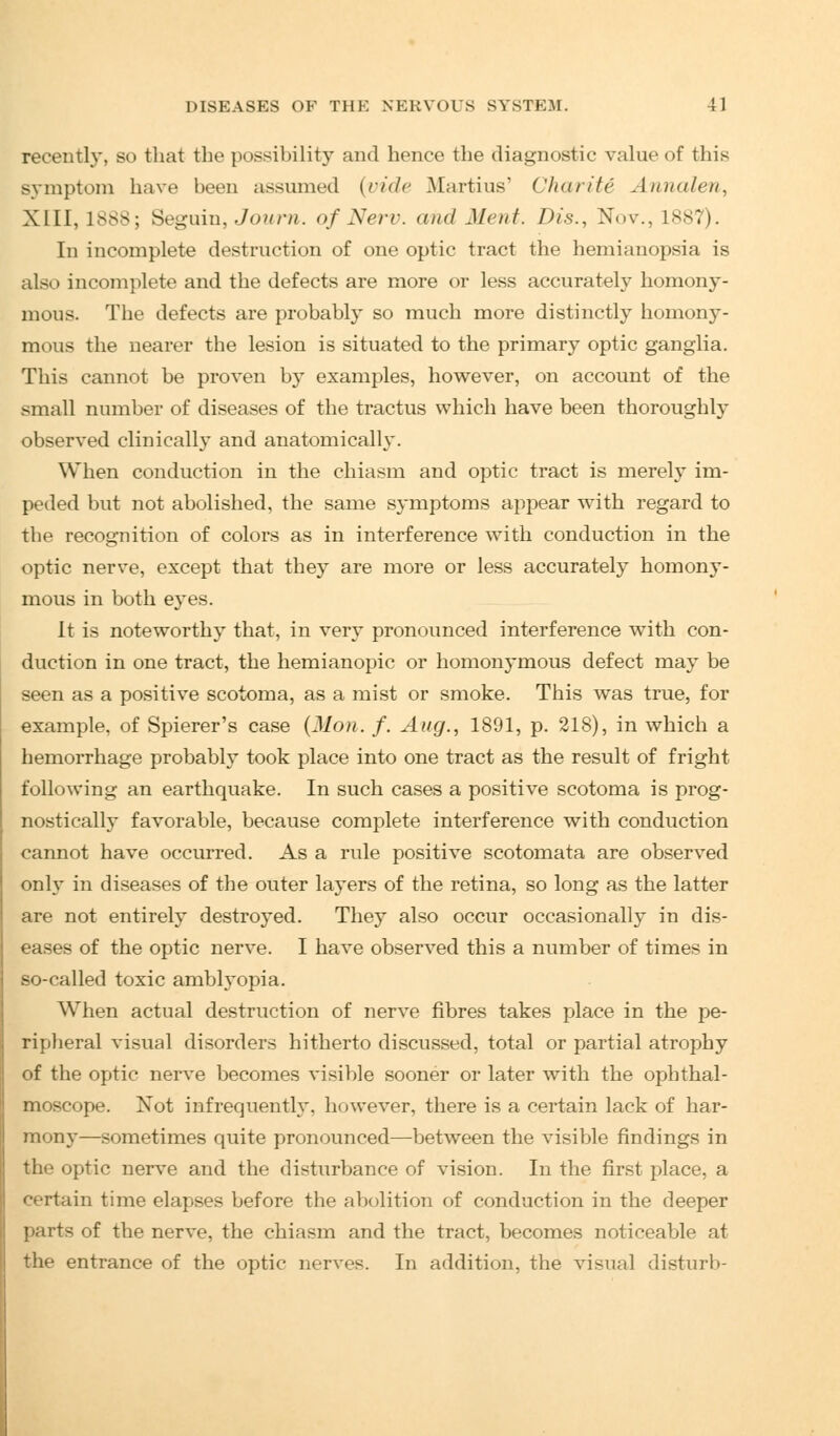recently, so that the possibility and hence the diagnostic value of this symptom have been assumed (vide Martins' Charity Annalen, XIII, 1888; Seguin, Journ. of Nerr. and Meat. Dis., Nov., 1887). In incomplete destruction of one optic tract the hemianopsia is also incomplete and the defects are more or less accurately homony- mous. The defects are probably so much more distinctly homony- mous the nearer the lesion is situated to the primary optic ganglia. This cannot be proven by examples, however, on account of the small number of diseases of the tractus which have been thoroughly observed clinically and anatomically. When conduction in the chiasm and optic tract is merely im- peded but not abolished, the same symptoms appear with regard to the recognition of colors as in interference with conduction in the optic nerve, except that they are more or less accurately homony- mous in both eyes. It is noteworthy that, in very pronounced interference with con- duction in one tract, the hemianopic or homonymous defect may be seen as a positive scotoma, as a mist or smoke. This was true, for example, of Spierer's case (lion. f. Aug., 1891, p. 218), in which a hemorrhage probably took place into one tract as the result of fright following an earthquake. In such cases a positive scotoma is prog- nostically favorable, because complete interference with conduction cannot have occurred. As a rule positive scotomata are observed only in diseases of the outer layers of the retina, so long as the latter are not entirely destroyed. They also occur occasionally in dis- eases of the optic nerve. I have observed this a number of times in so-called toxic amblyopia. When actual destruction of nerve fibres takes place in the pe- ripheral visual disorders hitherto discussed, total or partial atrophy of the optic nerve becomes visible sooner or later with the ophthal- moscope. Not infrequently, however, there is a certain lack of har- mony—sometimes quite pronounced—between the visible findings in the optic nerve and the disturbance of vision. In the first place, a certain time elapses before the abolition of conduction in the deeper parts of the nerve, the chiasm and the tract, becomes noticeable at the entrance of the optic nerves. In addition, the visual disturb-