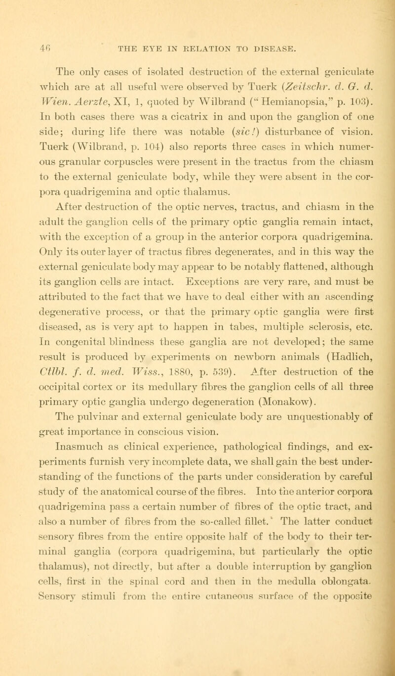 The only cases of isolated destruction of the external geniculate which are at all useful were observed by Tuerk (Zeitschr. d. G. d. Wien. Aerzte, XI, 1, quoted by Wilbrand ( Hemianopsia, p. 103). In both cases there was a cicatrix in and upon the ganglion of one side; during life there was notable (sic!) disturbance of vision. Tuerk (Wilbrand, p. 104) also reports three cases in which numer- ous granular corpuscles were present in the tractus from the chiasm to the external geniculate body, while they were absent in the cor- pora quadrigemina and optic thalamus. After destruction of the optic nerves, tractus, and chiasm in the adult the ganglion cells of the primary optic ganglia remain intact, with the exception of a group in the anterior corpora quadrigemina. Only its outer layer of tractus fibres degenerates, and in this way the external geniculate body may appear to be notably flattened, although its ganglion cells are intact. Exceptions are very rare, and must be attributed to the fact that we have to deal either with an ascending degenerative process, or that the primary optic ganglia were first diseased, as is very apt to happen in tabes, multiple sclerosis, etc. In congenital blindness these ganglia are not developed; the same result is produced by experiments on newborn animals (Hadlich, Ctlbl. f. d. med. Wiss., 1880, p. 539). After destruction of the occipital cortex or its medullary fibres the ganglion cells of all three primary optic ganglia undergo degeneration (Monakow). The pulvinar and external geniculate body are unquestionably of great importance in conscious vision. Inasmuch as clinical experience, pathological findings, and ex- periments furnish very incomplete data, we shall gain the best under- standing of the functions of the parts under consideration by careful study of the anatomical course of the fibres. Into the anterior corpora quadrigemina pass a certain number of fibres of the optic tract, and also a number of fibres from the so-called fillet.' The latter conduct sensory fibres from the entire opposite half of the body to their ter- minal ganglia (corpora quadrigemina, but particularly the optic thalamus), not directly, but after a double interruption by ganglion cells, first in the spinal cord and then in the medulla oblongata. Sensory stimuli from the entire cutaneous surface of the opposite