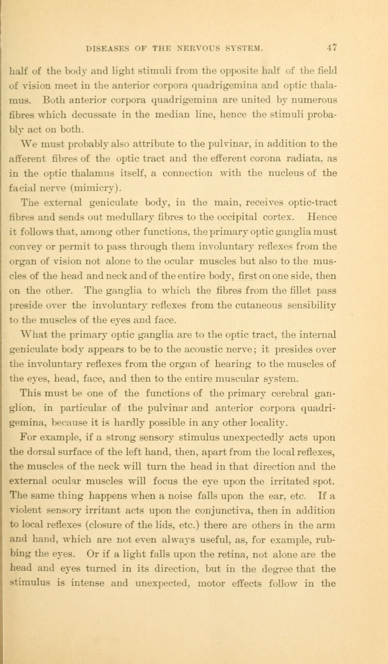 half of the body and light stimuli from the opposite halt of the field of vision meet in the anterior corpora quadrigemina and optic thala- mus. Buth anterior corpora quadrigemina are united by numerous fibres which decussate in the median line, hence the stimuli proba- bly act on both. We must probably also attribute to the pulvinar, in addition to the afferent fibres of the optic tract and the efferent corona radiata, as in the optic thalamus itself, a connection with the nucleus of the facial nerve (mimicry). The external geniculate body, in the main, receives optic-tract fibres and sends out medullary fibres to the occipital cortex. Hence it follows that, among other functions, the primary optic ganglia must convey or permit to pass through them involuntary reflexes from the organ of vision not alone to the ocular muscles but also to the mus- cles of the head and neck and of the entire body, first on one side, then on the other. The ganglia to which the fibres from the fillet pass preside over the involuntary reflexes from the cutaneous sensibility to the muscles of the eyes and face. What the primary optic ganglia are to the optic tract, the internal geniculate body appears to be to the acoustic nerve; it presides over the involuntary reflexes from the organ of hearing to the muscles of the eyes, head, face, and then to the entire muscular system. This must be one of the functions of the primary cerebral gan- glion, in particular of the pulvinar and anterior corpora quadri- gemina, because it is hardly possible in any other locality. For example, if a strong sensory stimulus unexpectedly acts upon the dorsal surface of the left hand, then, apart from the local reflexes, the muscles of the neck will turn the head in that direction and the external ocular muscles will focus the eye upon the irritated spot. The same thing happens when a noise falls upon the ear, etc. If a violent sensory irritant acts upon the conjunctiva, then in addition to local reflexes (closure of the lids, etc.) there are others in the arm and hand, which are not even always useful, as, for example, rub- bing the eyes. Or if a light falls upon the retina, not alone are the head and eyes turned in its direction, but in the degree that the stimulus is intense and unexpected, motor effects follow in the