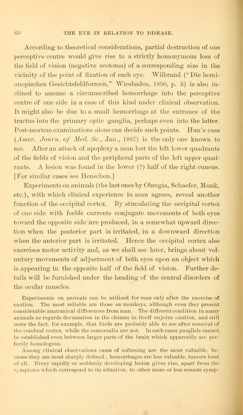 According to theoretical considerations, partial destruction of one perceptive centre would give rise to a strictly homonymous loss of the field of vision (negative scotoma) of a corresponding size in the vicinity of the point of fixation of each eye. Wilbrand ( Die hemi- anopischen Gesichtsfeldformen, Wiesbaden, 1S90, p. 5) is also in- clined to assume a circumscribed hemorrhage into the perceptive centre of one side in a case of this kind under clinical observation. It might also be due to a small hemorrhage at the entrance of the tractus into the primary optic ganglia, perhaps even into the latter. Post-mortem examinations alone can decide such points. Hun's case (Amer. Journ. of Med. Sc, Jan., 1887) is the only one known to me. After an attack of apoplexy a man lost the left lower quadrants of the fields of vision and the peripheral parts of the left upper quad- rants. A lesion was found in the lower (?) half of the right cuneus. [For similar cases see Henschen.] Experiments on animals (the last ones by Obregia, Schaefer, Munk, etc.), with which clinical experience in man agrees, reveal another function of the occipital cortex. By stimulating the occipital cortex of one side with feeble currents conjugate movements of both e3Tes toward the opposite side are produced, in a somewhat upward direc- tion when the posterior part is irritated, in a downward direction when the anterior part is irritated. Hence the occipital cortex also exercises motor activity and, as we shall see later, brings about vol- untary movements of adjustment of both eyes upon an object which is appearing in the opposite half of the field of vision. Further de- tails will be furnished under the heading of the central disorders of the ocular muscles. Experiments on animals can be utilized for man only after the exercise of caution. The most reliable are those on monkeys, although even they present considerable anatomical differences from man. The different condition in many animals as regards decussation in the chiasm in itself enjoins caution, and still more the fact, for example, that birds are probably able to see after removal of the cerebral cortex, while the mammalia are not. In such cases parallels cannot be established even between larger parts of the brain which apparently are per- fectly homologous. Among clinical observations cases of softening are the most valuable, be- cause they are most sharply defined ; hemorrhages are less valuable, tumors leasl of all. Every rapidly or suddenly developing lesion gives rise, apart from the sj mptoms which correspond to its situation, to other more or less remote symp-
