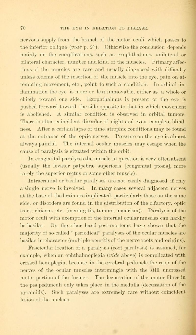 nervous supply from the branch of the motor oculi which passes to the inferior oblique (vide p. 27). Otherwise the conclusion depends mainly on the complications, such as exophthalmos, unilateral or bilateral character, number and kind of the muscles. Primary affec- tions of the muscles are rare and usually diagnosed with difficulty unless cedema of the insertion of the muscle into the eye, pain on at- tempting movement, etc., point to such a condition. In orbital in- flammation the eye is more or less immovable, either as a whole or chiefly toward one side. Exophthalmus is present or the eye is pushed forward toward the side opposite to that in which movement is abolished. A similar condition is observed in orbital tumors. There is often coincident disorder of sight and even complete blind- ness. After a certain lapse of time atrophic conditions may be found at the entrance of the optic nerves. Pressure on the eye is almost always painful. The internal ocular muscles may escape when the cause of paralysis is situated within the orbit. In congenital paralyses the muscle in question is very often absent (usually the levator palpebrse superioris [congenital ptosis], more rarely the superior rectus or some other muscle). Intracranial or basilar paral}Tses are not easily diagnosed if only a single nerve is involved. In many cases several adjacent nerves at the base of the brain are implicated, particularly those on the same side, or disorders are found in the distribution of the olfactory, optic tract, chiasm, etc. (meningitis, tumors, aneurism). Paralysis of the motor oculi with exemption of the internal ocular muscles can hardly be basilar. On the other hand post-mortems have shown that the majority of so-called  periodical paralyses of the ocular muscles are basilar in character (multiple neuritis of the nerve roots and origins). Fascicular location of a paral}'sis (root paralysis) is assumed, for example, when an ophthalmoplegia (vide above) is complicated with crossed hemiplegia, because in the cerebral peduncle the roots of the nerves of the ocular muscles intermingle with the still uncrossed motor portion of the former. The decussation of the motor fibres in the pes pedunculi only takes place in the medulla (decussation of the pyramids). Such paralyses are extremely rare without coincident lesion of the nucleus.