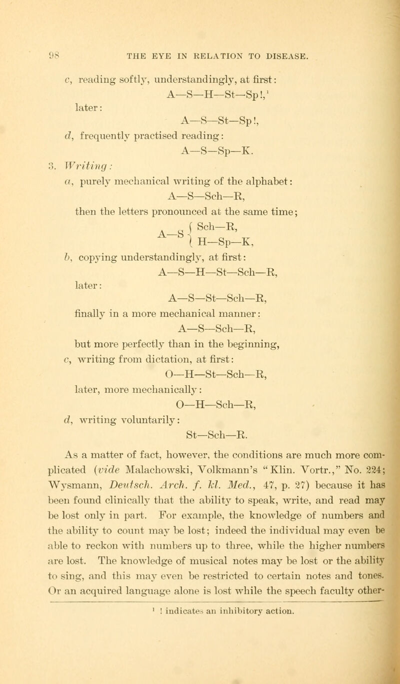 c, reading softly, understandingly, at first: A—S—H—St-Sp!,1 later: A—S—St-Sp!, d, frequently practised reading: A—S—Sp—K. 3. Writing : a, purely mechanical writing of the alphabet: A—S—Sch—R, then the letters pronounced at the same time; (Sch-R, A~S | H-Sp-K, b, copying understanding^, at first: A—S—H—St—Sch—R, later: A—S—St—Sch—R, finally in a more mechanical manner: A—S—Sch—R, but more perfectly than in the beginning, c, writing from dictation, at first: O—H—St—Sch—R, later, more mechanically: O—H—Sch—R, d, writing voluntarily: St—Sch—R. As a matter of fact, however, the conditions are much more com- plicated (vide Malachowski, Volkmann's Klin. Vortr., No. 224; Wysmann, Deiitsch. Arch. f. hi. Med., 47, p. 27) because it has been found clinically that the ability to speak, write, and read may be lost only in part. For example, the knowledge of numbers and the ability to count may be lost; indeed the individual may even be able to reckon with numbers up to three, while the higher numbers are lost. The knowledge of musical notes may be lost or the ability to sing, and this may even be restricted to certain notes and tones. Or an acquired language alone is lost while the speech faculty other-