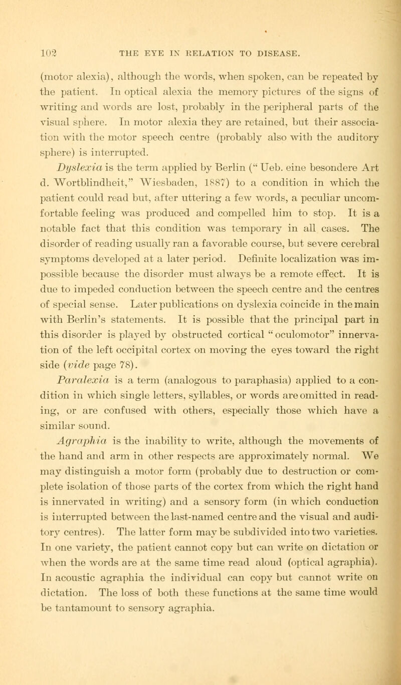 (motor alexia), although the words, when spoken, can be repeated by the patient. In optical alexia the memory pictures of the signs of writing and words are lost, probably in the peripheral parts of the visual sphere. In motor alexia they are retained, but their associa- tion with the motor speech centre (probably also with the auditory sphere) is interrupted. Dyslexia is the term applied by Berlin ( Ueb. eine besondere Art d. Wortblindheit, Wiesbaden, 1887) to a condition in which the patient could read but, after uttering a few words, a peculiar uncom- fortable feeling was produced and compelled him to stop. It is a notable fact that this condition was temporary in all cases. The disorder of reading usually ran a favorable course, but severe cerebral sj-mptoms developed at a later period. Definite localization was im- possible because the disorder must alwa3*s be a remote effect. It is due to impeded conduction between the speech centre and the centres of special sense. Later publications on dyslexia coincide in the main with Berlin's statements. It is possible that the principal part in this disorder is played by obstructed cortical  oculomotor innerva- tion of the left occipital cortex on moving the eyes toward the right side (vide page 78). Paralexia is a term (analogous to paraphasia) applied to a con- dition in which single letters, syllables, or words are omitted in read- ing, or are confused with others, especially those which have a similar sound. Agraphia is the inability to write, although the movements of the hand and arm in other respects are approximately normal. We may distinguish a motor form (probably due to destruction or com- plete isolation of those parts of the cortex from which the right hand is innervated in writing) and a sensory form (in which conduction is interrupted between the last-named centre and the visual and audi- tory centres). The latter form maybe subdivided into two varieties. In one variety, the patient cannot copy but can write on dictation or when the words are at the same time read aloud (optical agraphia). In acoustic agraphia the individual can copy but cannot write on dictation. The loss of both these functions at the same time would be tantamount to sensory agraphia.