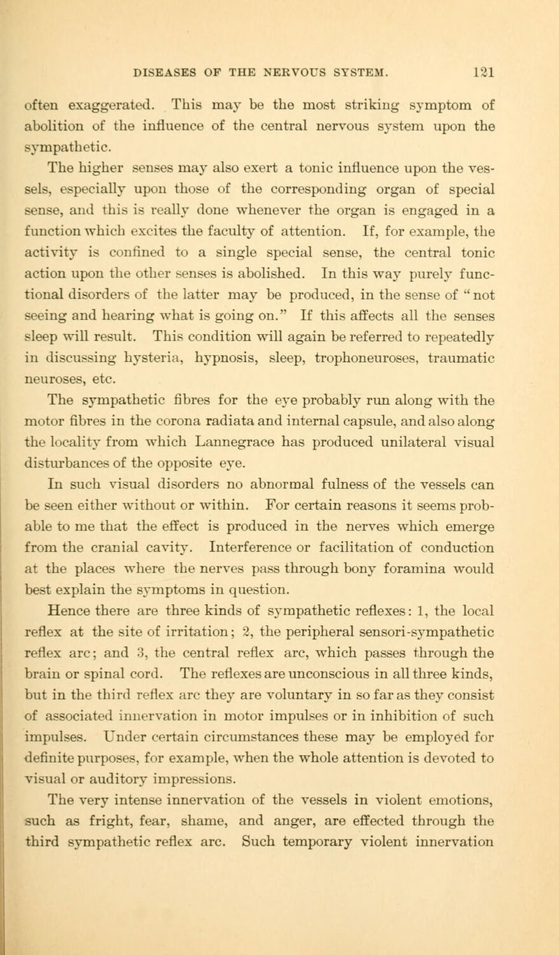 often exaggerated. This may be the most striking symptom of abolition of the influence of the central nervous system upon the sympathetic. The higher senses may also exert a tonic influence upon the ves- sels, especially upon those of the corresponding organ of special sense, and this is really done whenever the organ is engaged in a function which excites the faculty of attention. If, for example, the activity is confined to a single special sense, the central tonic action upon the other senses is abolished. In this way purely func- tional disorders of the latter may be produced, in the sense of not seeing and hearing what is going on. If this affects all the senses sleep will result. This condition will again be referred to repeatedly in discussing hysteria, hypnosis, sleep, trophoneuroses, traumatic neuroses, etc. The sympathetic fibres for the eye probably run along with the motor fibres in the corona radiata and internal capsule, and also along the locality from which Lannegrace has produced unilateral visual disturbances of the opposite eye. In such visual disorders no abnormal fulness of the vessels can be seen either without or within. For certain reasons it seems prob- able to me that the effect is produced in the nerves which emerge from the cranial cavity. Interference or facilitation of conduction at the places where the nerves pass through bony foramina would best explain the symptoms in question. Hence there are three kinds of sympathetic reflexes: 1, the local reflex at the site of irritation; 2, the peripheral sensori-sympathetic reflex arc; and 3, the central reflex arc, which passes through the brain or spinal cord. The reflexes are unconscious in all three kinds, but in the third reflex arc they are voluntary in so far as they consist of associated innervation in motor impulses or in inhibition of such impulses. Under certain circumstances these may be employed for definite purposes, for example, when the whole attention is devoted to visual or auditory impressions. The very intense innervation of the vessels in violent emotions, such as fright, fear, shame, and anger, are effected through the third sympathetic reflex arc. Such temporary violent innervation