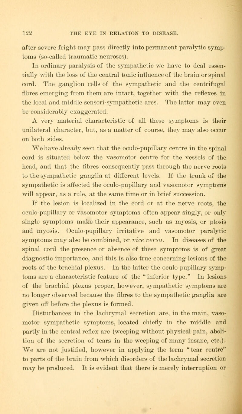 after severe fright may pass directly into permanent paralytic symp- toms (so-called traumatic neuroses). In ordinary paralysis of the sympathetic we have to deal essen- tially with the loss of the central tonic influence of the brain or spinal cord. The ganglion cells of the sympathetic and the centrifugal fibres emerging from them are intact, together with the reflexes in the local and middle sensori-sympathetic arcs. The latter may even be considerably exaggerated. A very material characteristic of all these S}-mptoms is their unilateral character, but, as a matter of course, they may also occur on both sides. We have already seen that the oculo-pupillary centre in the spinal cord is situated below the vasomotor centre for the vessels of the head, and that the fibres consequently pass through the nerve roots to the sympathetic ganglia at different levels. If the trunk of the sympathetic is affected the oculo-pupillary and vasomotor symptoms will appear, as a rule, at the same time or in brief succession. If the lesion is localized in the cord or at the nerve roots, the oculo-pupillary or vasomotor symptoms often appear singly, or only single symptoms make their appearance, such as rc^'osis, or ptosis and myosis. Oculo-pupillary irritative and vasomotor paralytic symptoms may also be combined, or vice versa. In diseases of the spinal cord the presence or absence of these symptoms is of great diagnostic importance, and this is also true concerning lesions of the roots of the brachial plexus. In the latter the oculo-pupillary symp- toms are a characteristic feature of the inferior type. In lesions of the brachial plexus proper, however, sympathetic symptoms are no longer observed because the fibres to the sympathetic ganglia are given off before the plexus is formed. Disturbances in the lachrymal secretion are, in the main, vaso- motor sympathetic sjTmptoms, located chiefly in the middle and partly in the central reflex arc (weeping without physical pain, aboli- tion of the secretion of tears in the weeping of manj- insane, etc.). We are not justified, however in applying the term tear centre to parts of the brain from which disorders of the lachrymal secretion may be produced. It is evident that there is merely interruption or