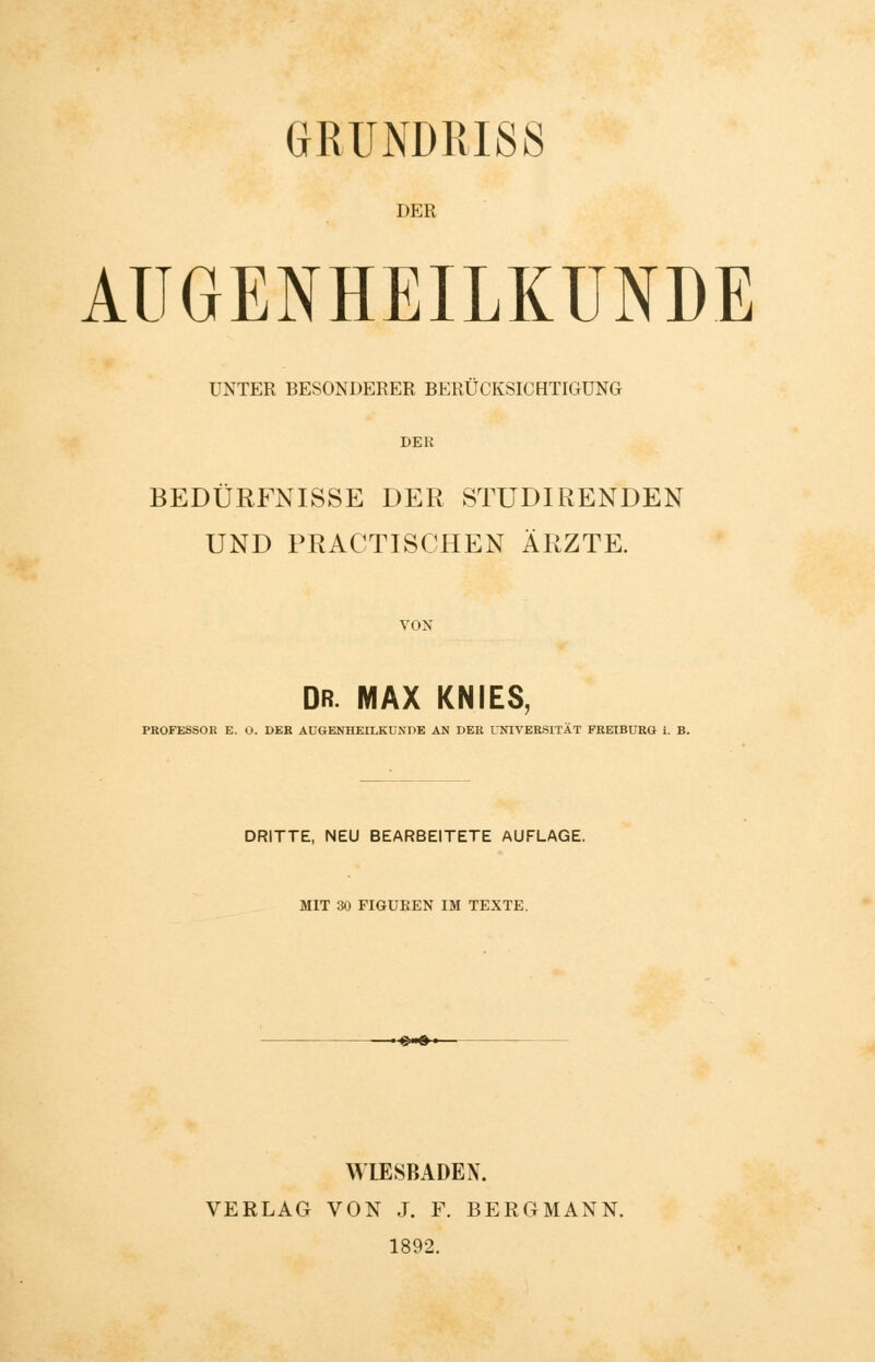 GRUNDRISS DER AUGENHEILKUNDE UNTER BESONDERER BERÜCKSICHTIGUNG DER BEDÜRFNISSE DER STUDIRENDEN UND PRACTISCHEN ÄRZTE. VON DR. MAX KNIES, PROFESSOR E. O. DER AUGENHEILKUNDE AN DER UNIVERSITÄT FREIBURG i. B. DRITTE, NEU BEARBEITETE AUFLAGE. MIT 30 FIGUREN IM TEXTE. *•■•« WIESBADEN. VERLAG VON J. F. BERGMANN. 1892.