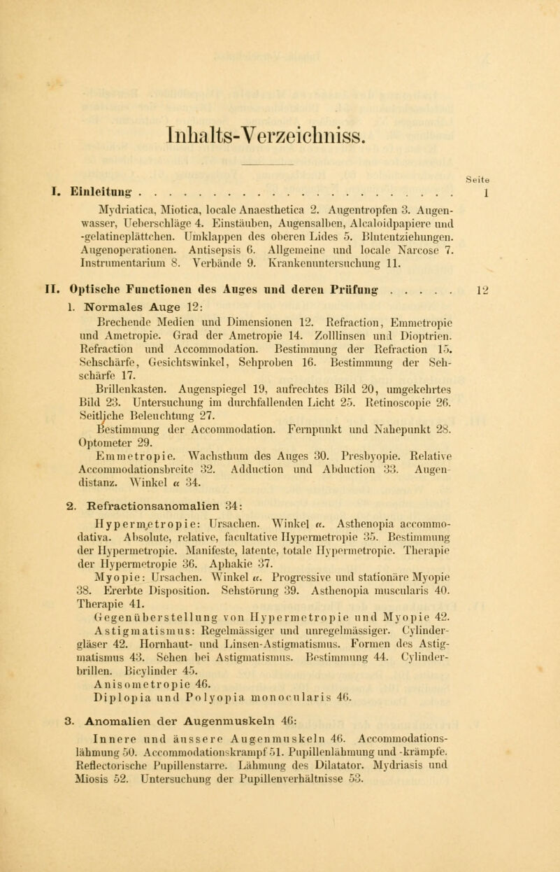 Inhalts-Verzeichniss. Seite I. Einleitung 1 Mydriatica, Miotica, locale Anaesthetica 2. Augentropfen 3. Augen- wasscr, Ueberschlägo 4. Einstäuben, Augensalben, Alcaloidpapiere und -gelatincplättehen. Umklappen des oberen Lides 5. Blutentziehungen. Augenoperationen. Antisepsis 6. Allgemeine und locale Narcose 7. Instrumentarium 8. Verbände 9. Krankenuntersuchung 11. II. Optische Functionen des Auges und deren Prüfung 12 1. Normales Auge 12: Brechende Medien und Dimensionen 12. Refraction, Emnietropie und Ametropie. Grad der Ametropie 14. Zolllinsen und Dioptrien. Refraction und Accommodation. Bestimmung der Refraction 15. Sehschärfe, Gesichtswinkel, Sehproben 16. Bestimmung der Seh- schärfe 17. Brillenkasten. Augenspiegel 19, aufrechtes Bild 20, umgekehrtes Bild 23. Untersuchung im durchfallenden Licht 25. Retinoscopie 26. Seitliche Beleuchtung 27. Bestimmung der Accommodation. Fernpunkt und Nahepunkt 28. Optometer 29. Emnietropie. Wachsthum des Auges 30. Presbyopie. Relative Acconnnodationsbreite 32. Adduction und Abduction 33. Augen- distanz. Winkel « 34. 2. Refractionsanomalien 34: Hypermetropie: Ursachen. Winkel «. Asthenopia accommo- dativa. Absolute, relative, facultative Hypennetropie 35. Bestimmung der Hypermetropie. Manifeste, latente, totale Hypennetropie. Therapie der Hypermetropie 36. Aphakie 37. Myopie: Ursachen. Winkel«. Progressive und stationäre Myopie 38. Ererbte Disposition. Sehstörung 39. Asthenopia muscularis 40. Therapie 41. Gegenüberstellung von Hypermetropie und Myopie 42. Astigmatismus: Regelmässiger und unregelmässiger. Cylinder- gläser 42. Hornhaut- und Linsen-Astigmatismus. Formen des Astig- matismus 43. Sehen bei Astigmatismus. Bestimmung 44. Cylinder- brillen. Bicylinder 45. Anisometropie 46. Diplopia und Polyopia monocularis 4(>. 3. Anomalien der Augenmuskeln 46: Innere und äussere Augenmu skeln 46. Accommodations- lähmiuiö, 50. Accommodation-krampf 51. Pupillenlähmung und -krampte. Reflectorische Pupillenstarre. Lähmung des Diktator. Mydriasis und Miosis 52. Untersuchung der Pupillenverhältnisse 53.