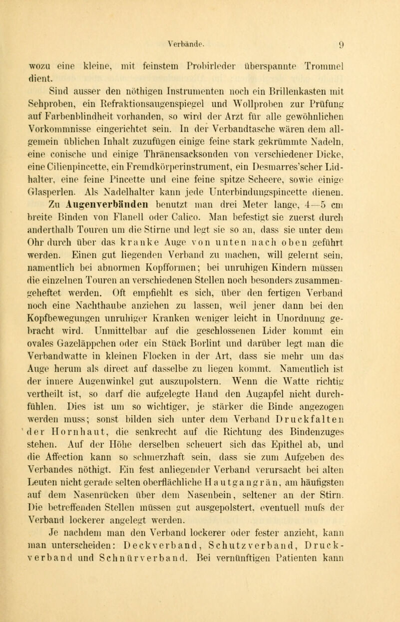 wozu eine kleine, mit feinstein Probirleder überspannte Trommel dient. Sind ausser den nöthigen Instrumenten noch ein Brillenkasten mit Sehproben, ein Befraktionsaugenspiegel und Wollproben zur Prüfung auf Farbenblindheit vorhanden, so wird der Arzt für alle gewöhnlichen Vorkommnisse eingerichtet sein. In der Verbandtasche wären dem all- gemein üblichen Inhalt zuzufügen einige feine stark gekrümmte Nadeln, eine conische und einige Thränensacksonden von verschiedener Dicke, eine Cilienpincette, ein Fremdkörperinstrument, ein Desmarres'scher Lid- halter, eine feine Pincette und eine feine spitze Scheere, sowie einige Glasperlen. Als Nadelhalter kann jede Unterbindungspincette dienen. Zu AugenverbSiiden benutzt man drei Meter lange, 4—5 cm breite Binden von Flanell oder Calico. Man befestigt sie zuerst durch anderthalb Touren um die Stirne und legt sie so an, dass sie unter dem Ohr durch über das kranke Auge von unten nach oben geführt werden. Einen gut liegenden Verband zu machen, will gelernt sein, namentlich bei abnormen Kopfformen; bei unruhigen Kindern müssen die einzelnen Touren an verschiedenen Stellen noch besonders zusammen- geheftet werden. Oft empfiehlt es sich, über den fertigen Verband noch eine Nachthaube anziehen zu lassen, weil jener dann bei den Kopfbewegungen unruhiger Kranken weniger leicht in Unordnung ge- bracht wird. Unmittelbar auf die geschlossenen Lider kommt ein ovales Gazeläppchen oder ein Stück Borlint und darüber legt man die Verbandwatte in kleinen Flocken in der Art, dass sie mehr um das Auge herum als direct auf dasselbe zu liegen kommt. Namentlich ist der innere Augenwinkel gut auszupolstern. Wenn die Watte richtig vertheilt ist, so darf die aufgelegte Hand den Augapfel nicht durch- fühlen. Dies ist um so wichtiger, je stärker die Binde angezogen werden muss; sonst bilden sich unter dem Verband Druckfalten der Hornhaut, die senkrecht auf die Richtung des Bindenzuges stehen. Auf der Höhe derselben scheuert sich das Epithel ab, und die Affection kann so schmerzhaft sein, dass sie zum Aufgeben des Verbandes nöthigt. Ein fest anliegender Verband verursacht bei alten Leuten nicht gerade selten oberflächliche H a u t g a n g r ä n, am häufigsten auf dem Nasenrücken über dem Nasenbein, seltener an der Stirn. Die betreffenden Stellen müssen gut ausgepolstert, eventuell mufs der Verband lockerer angelegt werden. Je nachdem man den Verband lockerer oder fester anzieht, kann man unterscheiden: Deckverband, Schutz verband, Druck- verband und Seh nur verband. Bei vernünftioen Patienten kann