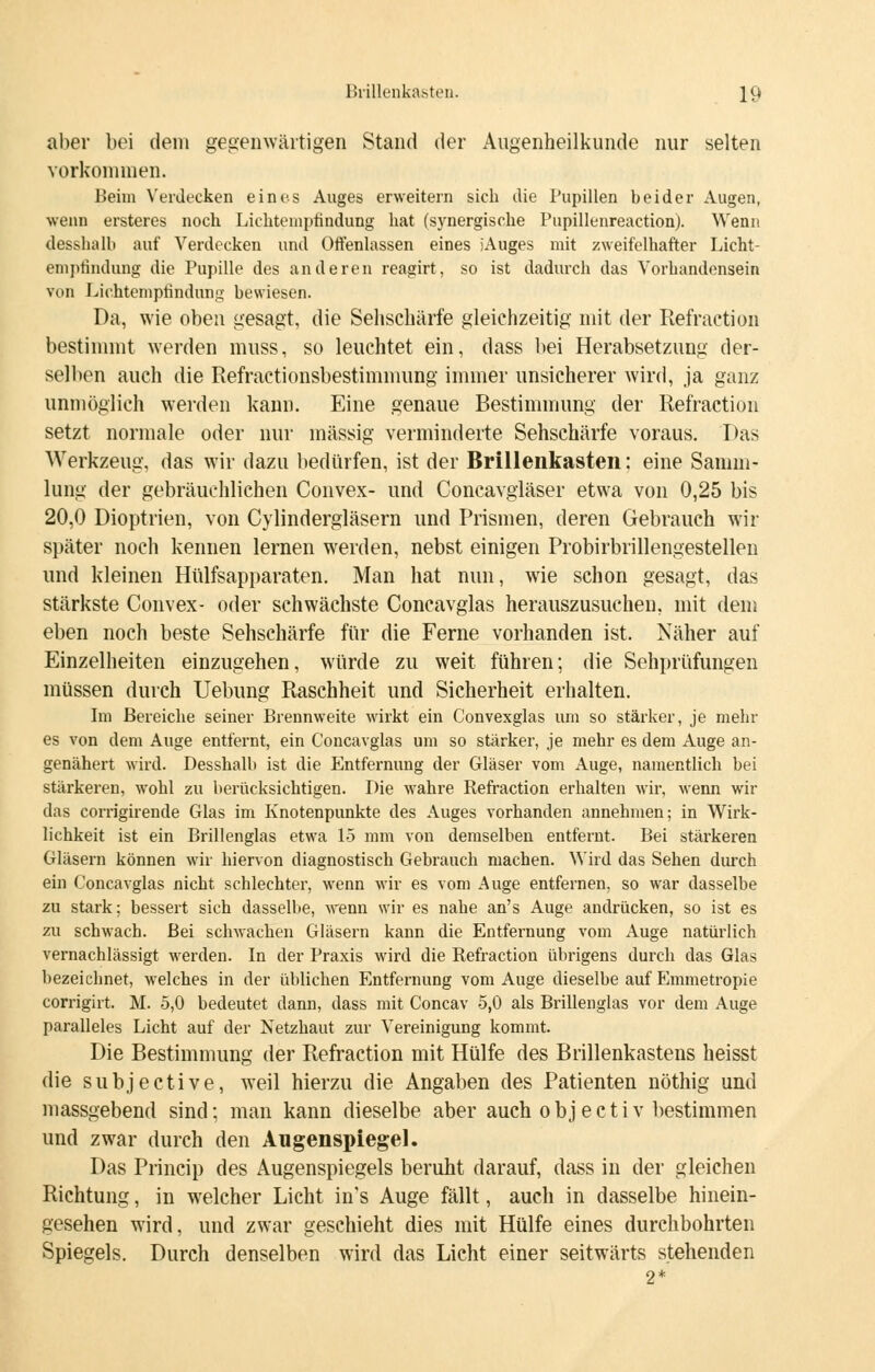 aber bei dem gegenwärtigen Stand der Augenheilkunde nur selten vorkommen. Beim Verdecken eines Auges erweitern sich die Pupillen beider Augen, wenn ersteres noch Lichteniptindung hat (synergische Pupillenreaction). Wenn desshalb auf Verdecken und Offenlassen eines jAuges mit zweifelhafter Licht- eniptindung die Pupille des anderen reagirt, so ist dadurch das Vorhandensein von Lichteniptindung bewiesen. Da, wie oben gesagt, die Sehschärfe gleichzeitig mit der Refraction bestimmt werden muss, so leuchtet ein, dass bei Herabsetzung der- selben auch die Refractionsbestimmung immer unsicherer wird, ja ganz unmöglich werden kann. Eine genaue Bestimmung der Refraction setzt normale oder nur massig verminderte Sehschärfe voraus. Das Werkzeug, das wir dazu bedürfen, ist der Brillenkasten: eine Samm- lung der gebräuchlichen Convex- und Concavgläser etwa von 0,25 bis 20,0 Dioptrien, von Cylindergläsern und Prismen, deren Gebrauch wir später noch kennen lernen werden, nebst einigen Probirbrillengestellen und kleinen Hülfsapparaten. Man hat nun, wie schon gesagt, das stärkste Convex- oder schwächste Concavglas herauszusuchen, mit dem eben noch beste Sehschärfe für die Ferne vorhanden ist. Näher auf Einzelheiten einzugehen, würde zu weit führen; die Sehprüfungen müssen durch Uebung Raschheit und Sicherheit erhalten. Im Bereiche seiner Brennweite wirkt ein Convexglas um so stärker, je mein- es von dem Auge entfernt, ein Concavglas um so stärker, je mehr es dem Auge an- genähert wird. Desshalb ist die Entfernung der Gläser vom Auge, namentlich bei stärkeren, wohl zu berücksichtigen. Die wahre Refraction erhalten wir, wenn wir das corrigirende Glas im Knotenpunkte des Auges vorhanden annehmen; in Wirk- lichkeit ist ein Brillenglas etwa 15 mm von demselben entfernt. Bei stärkeren Gläsern können wir hiervon diagnostisch Gebrauch machen. Wird das Sehen durch ein Concavglas nicht schlechter, wenn wir es vom Auge entfernen, so war dasselbe zu stark; bessert sich dasselbe, wenn wir es nahe an's Auge andrücken, so ist es zu schwach. Bei schwachen Gläsern kann die Entfernung vom Auge natürlich vernachlässigt werden. In der Praxis wird die Refraction übrigens durch das Glas bezeichnet, welches in der üblichen Entfernung vom Auge dieselbe auf Emmetropie corrigirt. M. 5,0 bedeutet dann, dass mit Concav 5,0 als Brillenglas vor dem Auge paralleles Licht auf der Netzhaut zur Vereinigung kommt. Die Bestimmung der Refraction mit Hülfe des Brillenkastens heisst die subjeetive, weil hierzu die Angaben des Patienten nöthig und massgebend sind; man kann dieselbe aber auch o b j e c t i v bestimmen und zwar durch den Augenspiegel. Das Princip des Augenspiegels beruht darauf, dass in der gleichen Richtung, in welcher Licht in's Auge fällt, auch in dasselbe hinein- gesehen wird, und zwar geschieht dies mit Hülfe eines durchbohrten Spiegels. Durch denselben wird das Lieht einer seitwärts stehenden 2*