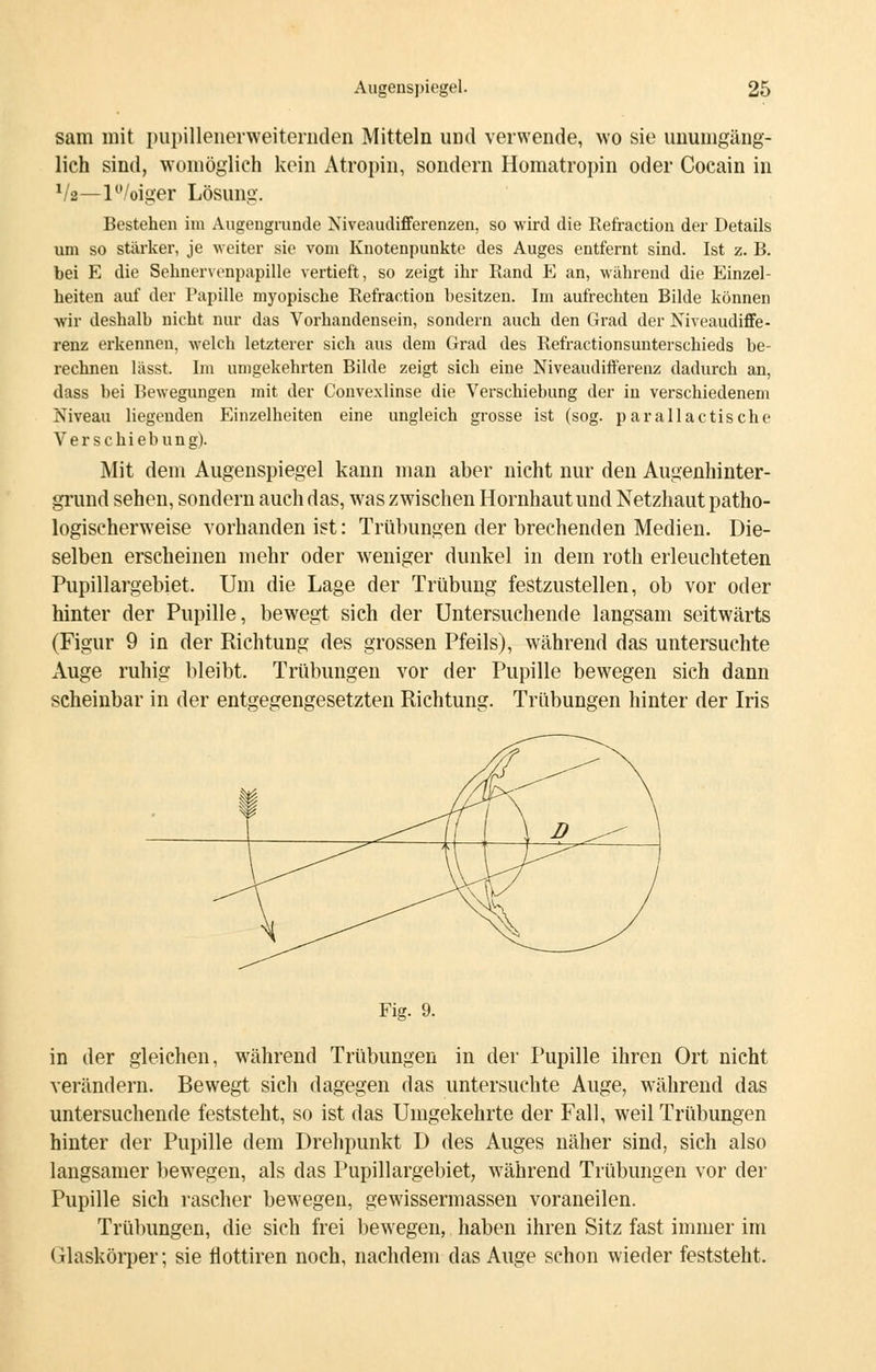 sam mit pupillenerweiternden Mitteln und verwende, wo sie unumgäng- lich sind, womöglich kein Atropin, sondern Homatropin oder Cocain in xlz—P/oiger Lösung. Bestehen im Augengrunde Niveaudifferenzen, so wird die Refraction der Details um so stärker, je weiter sie vom Knotenpunkte des Auges entfernt sind. Ist z. B. bei E die Sehnervenpapille vertieft, so zeigt ihr Rand E an, während die Einzel- heiten auf der Papille myopische Refraction besitzen. Im aufrechten Bilde können wir deshalb nicht nur das Vorhandensein, sondern auch den Grad der Niveaudiffe- renz erkennen, welch letzterer sich aus dem Grad des Refractionsunterschieds be- rechnen lässt. Im umgekehrten Bilde zeigt sich eine Niveaudifferenz dadurch an, dass bei Bewegungen mit der Convexlinse die Verschiebung der in verschiedenem Niveau liegenden Einzelheiten eine ungleich grosse ist (sog. parallactische Verschiebung). Mit dem Augenspiegel kann man aber nicht nur den Augenhinter- grund sehen, sondern auch das, was zwischen Hornhaut und Netzhaut patho- logischerweise vorhanden ist: Trübungen der brechenden Medien. Die- selben erscheinen mehr oder weniger dunkel in dem roth erleuchteten Pupillargebiet. Um die Lage der Trübung festzustellen, ob vor oder hinter der Pupille, bewegt sich der Untersuchende langsam seitwärts (Figur 9 in der Richtung des grossen Pfeils), während das untersuchte Auge ruhig bleibt. Trübungen vor der Pupille bewegen sich dann scheinbar in der entgegengesetzten Richtung. Trübungen hinter der Iris Fig. 9. in der gleichen, während Trübungen in der Pupille ihren Ort nicht verändern. Bewegt sich dagegen das untersuchte Auge, während das untersuchende feststeht, so ist das Umgekehrte der Fall, weil Trübungen hinter der Pupille dem Drehpunkt D des Auges näher sind, sich also langsamer bewegen, als das Pupillargebiet, wrährend Trübungen vor der Pupille sich rascher bewegen, gewissermassen voraneilen. Trübungen, die sich frei bewegen, haben ihren Sitz fast immer im Glaskörper; sie flottiren noch, nachdem das Auge schon wieder feststeht.