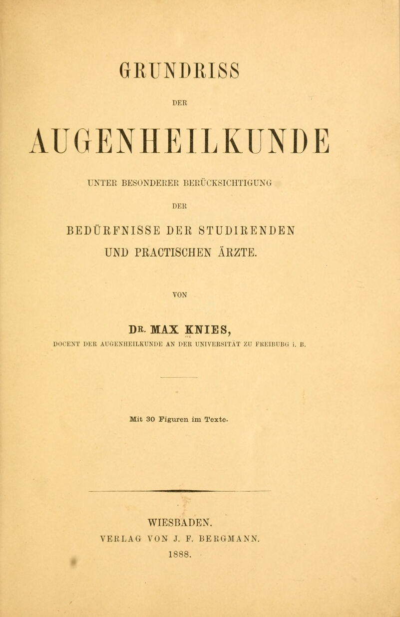 GRUNDRISS DER AUGENHEILKUNDE UNTEE BESONDERER BERÜCKSICHTIGUNG DER BEDÜRFNISSE DER STUDIRENDEN UND PRACTISCHEN ÄRZTE. VON DR. MAX KNIES, DOCENT DER AUGENHEILKUNDE AN DER UNIVERSITÄT ZU FREIBUBG i. ß. Mit 30 Figuren im Texte. WIESBADEN. VERLAG VON J. F. BERGMANN. 1888.